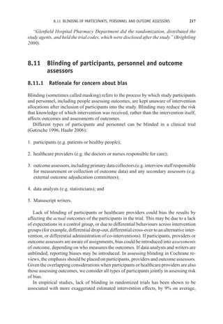8.11 BLINDING OF PARTICIPANTS, PERSONNEL AND OUTCOME ASSESSORS 217
“Glenfield Hospital Pharmacy Department did the randomization, distributed the
study agents, and held the trial codes, which were disclosed after the study.” (Brightling
2000).
8.11 Blinding of participants, personnel and outcome
assessors
8.11.1 Rationale for concern about bias
Blinding (sometimes called masking) refers to the process by which study participants
and personnel, including people assessing outcomes, are kept unaware of intervention
allocations after inclusion of participants into the study. Blinding may reduce the risk
that knowledge of which intervention was received, rather than the intervention itself,
affects outcomes and assessments of outcomes.
Different types of participants and personnel can be blinded in a clinical trial
(Gøtzsche 1996, Haahr 2006):
1. participants (e.g. patients or healthy people);
2. healthcare providers (e.g. the doctors or nurses responsible for care);
3. outcome assessors, including primary data collectors (e.g. interview staff responsible
for measurement or collection of outcome data) and any secondary assessors (e.g.
external outcome adjudication committees);
4. data analysts (e.g. statisticians); and
5. Manuscript writers.
Lack of blinding of participants or healthcare providers could bias the results by
affecting the actual outcomes of the participants in the trial. This may be due to a lack
of expectations in a control group, or due to differential behaviours across intervention
groups (for example, differential drop-out, differential cross-over to an alternative inter-
vention, or differential administration of co-interventions). If participants, providers or
outcome assessors are aware of assignments, bias could be introduced into assessments
of outcome, depending on who measures the outcomes. If data analysts and writers are
unblinded, reporting biases may be introduced. In assessing blinding in Cochrane re-
views, the emphasis should be placed on participants, providers and outcome assessors.
Given the overlapping considerations when participants or healthcare providers are also
those assessing outcomes, we consider all types of participants jointly in assessing risk
of bias.
In empirical studies, lack of blinding in randomized trials has been shown to be
associated with more exaggerated estimated intervention effects, by 9% on average,
 