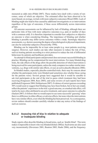 218 CH 08 ASSESSING RISK OF BIAS IN INCLUDED STUDIES
measured as odds ratio (Pildal 2007). These studies have dealt with a variety of out-
comes, some of which are objective. The estimated effect has been observed to be
more biased, on average, in trials with more subjective outcomes (Wood 2008). Lack of
blinding might also lead to bias caused by additional investigations or co-interventions
regardless of the type of outcomes, if these occur differentially across intervention
groups.
All outcome assessments can be influenced by lack of blinding, although there are
particular risks of bias with more subjective outcomes (e.g. pain or number of days
with a common cold). It is therefore important to consider how subjective or objective
an outcome is when considering blinding. The importance of blinding and whether
blinding is possible may differ across outcomes within a study. Seemingly objective
assessments, e.g. doctors assessing the degree of psychological or physical impairment,
can also be somewhat subjective (Noseworthy 1994).
Blinding can be impossible for at least some people (e.g. most patients receiving
surgery). However, such studies can take other measures to reduce the risk of bias,
such as treating patients according to a strict protocol to reduce the risk of differential
behaviours by patients and healthcare providers.
An attempt to blind participants and personnel does not ensure successful blinding in
practice. Blinding can be compromised for most interventions. For many blinded drug
trials, the side effects of the drugs allow the possible detection of which intervention is
being received for some participants, unless the study compares two rather similar inter-
ventions, e.g. drugs with similar side effects, or uses an active placebo (Boutron 2006).
In blinded studies, especially placebo-controlled trials, there may be concern about
whether the participants truly were blinded (and sometimes also whether those caring
for the patients were). Several groups have suggested that it would be sensible to
ask trial participants at the end of the trial to guess which treatment they had been
receiving (Fergusson 2004, Rees 2005), and some reviews of such reports have been
published (Fergusson 2004, Hróbjartsson 2007). Evidence of correct guesses exceeding
50% would seem to suggest that blinding may have been broken, but in fact can simply
reflect the patients’ experiences in the trial: a good outcome, or a marked side effect, will
tend to be more often attributed to an active treatment, and a poor outcome to a placebo
(Sackett 2007). It follows that we would expect to see some successful ‘guessing’ when
there is a difference in either efficacy or adverse effects, but none when the interventions
have very similar effects, even when the blinding has been preserved. As a consequence,
review authors should consider carefully whether to take any notice of the findings of
such an exercise.
8.11.2 Assessing risk of bias in relation to adequate
or inadequate blinding
Study reports often describe blinding in broad terms, such as ‘double blind’. This term
makes it impossible to know who was blinded (Schulz 2002a). Such terms are also used
very inconsistently (Devereaux 2001, Boutron 2005, Haahr 2006), and the frequency
 