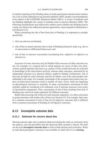 8.12 INCOMPLETE OUTCOME DATA 219
of explicit reporting of the blinding status of study participants and personnel remains
low even in trials published in top journals (Montori 2002), despite recommendations
to be explicit in the CONSORT Statement (Moher 2001c). A review of methods used
for blinding highlights the variety of methods used in practice (Boutron 2006). The
following considerations may help review authors assess whether any blinding used in
a study was likely to be sufficient to protect against bias, when using the Collaboration’s
tool (Section 8.5).
When considering the risk of bias from lack of blinding it is important to consider
specifically:
1. who was and was not blinded;
2. risk of bias in actual outcomes due to lack of blinding during the study (e.g. due to
co-intervention or differential behaviour); and
3. risk of bias in outcome assessments (considering how subjective or objective an
outcome is).
Assessors of some outcomes may be blinded while assessors of other outcomes are
not. For example, in a surgical trial in which patients are aware of their own inter-
vention, patient-reported outcomes (e.g. quality of life) would obviously be collected
in knowledge of the intervention received, whereas other outcomes, measured by an
independent clinician (e.g. physical ability), might be blinded. Furthermore, risk of
bias may be high for some outcomes and low for others, even if the same people were
unblinded in the study. For example, knowledge of the assigned intervention may im-
pact on behavioural outcomes (such as number of clinic visits), while not impacting
on physiological outcomes or mortality. In many circumstances assessment of total
mortality might be considered to be unbiased, even if outcome assessors were aware
of intervention assignments. Thus, assessments of risk of bias resulting from lack of
blinding may need to be made separately for different outcomes.
Rather than assessing risk of bias for each outcome separately, it is often convenient
to group outcomes with similar risks of bias (see Section 8.5). For example, there may
be a common assessment of risk of bias for all subjective outcomes that is different
from a common assessment of blinding for all objective outcomes.
8.12 Incomplete outcome data
8.12.1 Rationale for concern about bias
Missing outcome data, due to attrition (drop-out) during the study or exclusions from
the analysis, raise the possibility that the observed effect estimate is biased. We shall
use the term incomplete outcome data to refer to both attrition and exclusions. When
an individual participant’s outcome is not available we shall refer to it as missing.
 