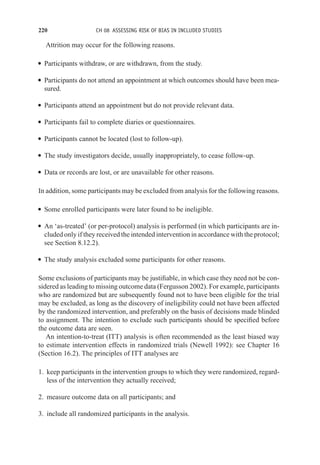 220 CH 08 ASSESSING RISK OF BIAS IN INCLUDED STUDIES
Attrition may occur for the following reasons.
r Participants withdraw, or are withdrawn, from the study.
r Participants do not attend an appointment at which outcomes should have been mea-
sured.
r Participants attend an appointment but do not provide relevant data.
r Participants fail to complete diaries or questionnaires.
r Participants cannot be located (lost to follow-up).
r The study investigators decide, usually inappropriately, to cease follow-up.
r Data or records are lost, or are unavailable for other reasons.
In addition, some participants may be excluded from analysis for the following reasons.
r Some enrolled participants were later found to be ineligible.
r An ‘as-treated’ (or per-protocol) analysis is performed (in which participants are in-
cluded only if they received the intended intervention in accordance with the protocol;
see Section 8.12.2).
r The study analysis excluded some participants for other reasons.
Some exclusions of participants may be justifiable, in which case they need not be con-
sidered as leading to missing outcome data (Fergusson 2002). For example, participants
who are randomized but are subsequently found not to have been eligible for the trial
may be excluded, as long as the discovery of ineligibility could not have been affected
by the randomized intervention, and preferably on the basis of decisions made blinded
to assignment. The intention to exclude such participants should be specified before
the outcome data are seen.
An intention-to-treat (ITT) analysis is often recommended as the least biased way
to estimate intervention effects in randomized trials (Newell 1992): see Chapter 16
(Section 16.2). The principles of ITT analyses are
1. keep participants in the intervention groups to which they were randomized, regard-
less of the intervention they actually received;
2. measure outcome data on all participants; and
3. include all randomized participants in the analysis.
 