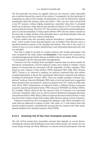 8.12 INCOMPLETE OUTCOME DATA 221
The first principle can always be applied. However, the second is often impossible
due to attrition beyond the control of the trialists. Consequently, the third principle of
conducting an analysis that includes all participants can only be followed by making
assumptions about the missing values (see below). Thus very few trials can perform
a true ITT analysis without making imputations, especially when there is extended
follow-up. In practice, study authors may describe an analysis as ITT even when some
outcomedataaremissing. Theterm‘ITT’doesnothaveaclearandconsistentdefinition,
and it is used inconsistently in study reports (Hollis 1999). Review authors should use
the term only to imply all three of the principles above, and should interpret with care
any studies that use the term without clarification.
Review authors may also encounter analyses described as “modified intention-to-
treat”, which usually means that participants were excluded if they did not receive a
specified minimum amount of the intended intervention. This term is also used in a
variety of ways so review authors should always seek information about precisely who
was included.
Note that it might be possible to conduct analyses that include participants who
were excluded by the study authors (re-inclusions), if the reasons for exclusions are
considered inappropriate and the data are available to the review author. Review authors
are encouraged to do this when possible and appropriate.
Concerns over bias resulting from incomplete outcome data are driven mainly by
theoretical considerations. Several empirical studies have looked at whether various
aspects of missing data are associated with the magnitude of effect estimates. Most
found no clear evidence of bias (Schulz 1995b, Kjaergard 2001, Balk 2002, Siersma
2007). Tierney et al. observed a tendency for analyses conducted after trial authors
excluded participants to favour the experimental intervention compared with analyses
including all participants (Tierney 2005). There are notable examples of biased ‘per-
protocol’ analyses, however (Melander 2003) and a review has found more exaggerated
effect estimates from ‘per-protocol’ analyses compared with ‘ITT’ analyses of the same
trials (Porta 2007). Interpretation of empirical studies is difficult because exclusions
are poorly reported, particularly before 1996 in the pre-CONSORT era (Moher 2001b).
For example, Schulz observed that the apparent lack of exclusions was associated
with more ‘beneficial’ effect sizes as well as with less likelihood of adequate allocation
concealment(Schulz1996).Hence,failuretoreportexclusionsintrialsinSchulz’sstudy
may have been a marker of poor trial conduct rather than true absence of any exclusions.
Empirical research has also investigated the adequacy with which incomplete out-
come data are addressed in reports of trials. One study, of 71 trial reports from four
general medical journals, concluded that missing data are common and often inade-
quately handled in the statistical analysis (Wood 2004).
8.12.2 Assessing risk of bias from incomplete outcome data
The risk of bias arising from incomplete outcome data depends on several factors,
including the amount and distribution across intervention groups, the reasons for out-
comes being missing, the likely difference in outcome between participants with and
 