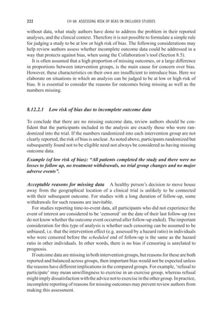 222 CH 08 ASSESSING RISK OF BIAS IN INCLUDED STUDIES
without data, what study authors have done to address the problem in their reported
analyses, and the clinical context. Therefore it is not possible to formulate a simple rule
for judging a study to be at low or high risk of bias. The following considerations may
help review authors assess whether incomplete outcome data could be addressed in a
way that protects against bias, when using the Collaboration’s tool (Section 8.5).
It is often assumed that a high proportion of missing outcomes, or a large difference
in proportions between intervention groups, is the main cause for concern over bias.
However, these characteristics on their own are insufficient to introduce bias. Here we
elaborate on situations in which an analysis can be judged to be at low or high risk of
bias. It is essential to consider the reasons for outcomes being missing as well as the
numbers missing.
8.12.2.1 Low risk of bias due to incomplete outcome data
To conclude that there are no missing outcome data, review authors should be con-
fident that the participants included in the analysis are exactly those who were ran-
domized into the trial. If the numbers randomized into each intervention group are not
clearly reported, the risk of bias is unclear. As noted above, participants randomized but
subsequently found not to be eligible need not always be considered as having missing
outcome data.
Example (of low risk of bias): “All patients completed the study and there were no
losses to follow up, no treatment withdrawals, no trial group changes and no major
adverse events”.
Acceptable reasons for missing data A healthy person’s decision to move house
away from the geographical location of a clinical trial is unlikely to be connected
with their subsequent outcome. For studies with a long duration of follow-up, some
withdrawals for such reasons are inevitable.
For studies reporting time-to-event data, all participants who did not experience the
event of interest are considered to be ‘censored’ on the date of their last follow-up (we
do not know whether the outcome event occurred after follow-up ended). The important
consideration for this type of analysis is whether such censoring can be assumed to be
unbiased, i.e. that the intervention effect (e.g. assessed by a hazard ratio) in individuals
who were censored before the scheduled end of follow-up is the same as the hazard
ratio in other individuals. In other words, there is no bias if censoring is unrelated to
prognosis.
If outcome data are missing in both intervention groups, but reasons for these are both
reported and balanced across groups, then important bias would not be expected unless
the reasons have different implications in the compared groups. For example, ‘refusal to
participate’ may mean unwillingness to exercise in an exercise group, whereas refusal
might implydissatisfactionwith theadvicenot toexercisein theothergroup. Inpractice,
incomplete reporting of reasons for missing outcomes may prevent review authors from
making this assessment.
 