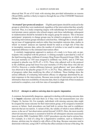 8.12 INCOMPLETE OUTCOME DATA 225
observed that 38 out of 63 trials with missing data provided information on reasons
(Wood 2004), and this is likely to improve through the use of the CONSORT Statement
(Moher 2001a).
‘As-treated’ (per-protocol) analyses Eligible participants should be analysed in the
groups to which they were randomized, regardless of the intervention that they actually
received. Thus, in a study comparing surgery with radiotherapy for treatment of local-
ized prostate cancer, patients who refused surgery and chose radiotherapy subsequent
to randomization should be included in the surgery group for analysis. This is because
participants’ propensity to change groups may be related to prognosis, in which case
switching intervention groups introduces selection bias. Although this is strictly speak-
ing an issue of inappropriate analysis rather than incomplete outcome data, studies in
which ‘as treated’ analyses are reported should be rated as at high risk of bias due
to incomplete outcome data, unless the number of switches is too small to make any
important difference to the estimated intervention effect.
A similarly inappropriate approach to analysis of a study is to focus only on par-
ticipants who complied with the protocol. A striking example is provided by a trial of
the lipid lowering drug, clofibrate (Coronary Drug Project Research Group 1980). The
five-year mortality in 1103 men assigned to clofibrate was 20.0%, and in 2789 men
assigned to placebo was 20.9% (P = 0.55). Those who adhered well to the protocol
in the clofibrate group had lower five-year mortality (15.0%) than those who did not
(24.6%). However, a similar difference between ‘good adherers’ and ‘poor adherers’
was observed in the placebo group (15.1% vs 28.3%). Thus, adherence was a marker
of prognosis rather than modifying the effect of clofibrate. These findings show the
serious difficulty of evaluating intervention efficacy in subgroups determined by pa-
tient responses to the interventions. Because non-receipt of intervention can be more
informative than non-availability of outcome data, there is a high risk of bias in analyses
restricted to compliers, even with low rates of incomplete data.
8.12.2.3 Attempts to address missing data in reports: imputation
A common, but potentially dangerous, approach to dealing with missing outcome data
is to impute outcomes and treat them as if they were real measurements (see also
Chapter 16, Section 16). For example, individuals with missing outcome data might
be assigned the mean outcome for their intervention group, or be assigned a treatment
success or failure. Such procedures can lead both to serious bias and to confidence
intervals that are too narrow. A variant of this, the validity of which is more difficult to
assess, is the use of ‘last observation carried forward’ (LOCF). Here, the most recently
observed outcome measure is assumed to hold for all subsequent outcome assessment
times (Lachin 2000, Unnebrink 2001). LOCF procedures can also lead to serious bias.
For example, in a trial of a drug for a degenerative condition, such as Alzheimer’s
disease, attrition may be related to side effects of the drug. Because outcomes tend to
deteriorate with time, using LOCF will bias the effect estimate in favour of the drug. On
 