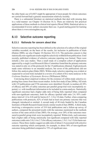 226 CH 08 ASSESSING RISK OF BIAS IN INCLUDED STUDIES
the other hand, use of LOCF might be appropriate if most people for whom outcomes
are carried forward had a genuine measurement relatively recently.
There is a substantial literature on statistical methods that deal with missing data
in a valid manner: see Chapter 16 (Section 16.1). There are relatively few practical
applications of these methods in clinical trial reports (Wood 2004). Statistical advice is
recommended if review authors encounter their use. A good starting point for learning
about them is www.missingdata.org.uk.
8.13 Selective outcome reporting
8.13.1 Rationale for concern about bias
Selective outcome reporting has been defined as the selection of a subset of the original
variables recorded, on the basis of the results, for inclusion in publication of trials
(Hutton 2000); see also Chapter 10 (Section 10.2.2.5). The particular concern is that
statisticallynon-significantresultsmightbeselectivelywithheldfrompublication. Until
recently, published evidence of selective outcome reporting was limited. There were
initially a few case studies. Then a small study of a complete cohort of applications
approved by a single Local Research Ethics Committee found that the primary outcome
was stated in only six of the protocols for the 15 publications obtained. Eight protocols
made some reference to an intended analysis, but seven of the publications did not
follow this analysis plan (Hahn 2002). Within-study selective reporting was evident or
suspected in several trials included in a review of a cohort of five meta-analyses in the
Cochrane Database of Systematic Reviews (Williamson 2005a).
Convincing direct empirical evidence for the existence of within-study selective re-
porting bias comes from three recent studies. In the first study (Chan 2004a), 102 trials
with 122 publications and 3736 outcomes were identified. Overall, (a median of) 38%
of efficacy and 50% of safety outcomes per parallel group trial were incompletely re-
ported, i.e. with insufficient information to be included in a meta-analysis. Statistically
significant outcomes had a higher odds ratio of being fully reported when compared
with non-significant outcomes, both for efficacy (pooled odds ratio 2.4; 95% confi-
dence interval 1.4 to 4.0) and for harms (4.7, 1.8 to 12) data. Further, when comparing
publications with protocols, 62% of trials had at least one primary outcome that was
changed, introduced or omitted. A second study of 48 trials funded by the Canadian
Institutes of Health Research found closely similar results (Chan 2004b). A third study,
involving a retrospective review of 519 trial publications and a follow-up survey of
authors, compared the presented results with the outcomes mentioned in the methods
section of the same article (Chan 2005). On average, over 20% of the outcomes mea-
sured in parallel group trials were incompletely reported. Within trials, such outcomes
had a higher odds of being statistically non-significant compared with fully reported
outcomes (odds ratio 2.0 (1.6 to 2.7) for efficacy outcomes; 1.9 (1.1 to 3.5) for harm out-
comes). These three studies suggest an odds ratio of about 2.4 associated with selective
outcome reporting which corresponds, for example, to about 50% of non-significant
outcomes being published compared to 72% of significant ones.
 