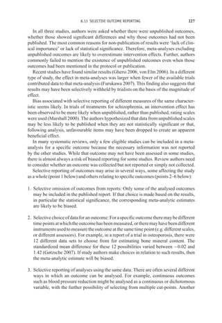 8.13 SELECTIVE OUTCOME REPORTING 227
In all three studies, authors were asked whether there were unpublished outcomes,
whether those showed significant differences and why those outcomes had not been
published. The most common reasons for non-publication of results were ‘lack of clin-
ical importance’ or lack of statistical significance. Therefore, meta-analyses excluding
unpublished outcomes are likely to overestimate intervention effects. Further, authors
commonly failed to mention the existence of unpublished outcomes even when those
outcomes had been mentioned in the protocol or publication.
Recent studies have found similar results (Ghersi 2006, von Elm 2006). In a different
type of study, the effect in meta-analyses was larger when fewer of the available trials
contributed data to that meta-analysis (Furukawa 2007). This finding also suggests that
results may have been selectively withheld by trialists on the basis of the magnitude of
effect.
Bias associated with selective reporting of different measures of the same character-
istic seems likely. In trials of treatments for schizophrenia, an intervention effect has
been observed to be more likely when unpublished, rather than published, rating scales
were used (Marshall 2000). The authors hypothesized that data from unpublished scales
may be less likely to be published when they are not statistically significant or that,
following analysis, unfavourable items may have been dropped to create an apparent
beneficial effect.
In many systematic reviews, only a few eligible studies can be included in a meta-
analysis for a specific outcome because the necessary information was not reported
by the other studies. While that outcome may not have been assessed in some studies,
there is almost always a risk of biased reporting for some studies. Review authors need
to consider whether an outcome was collected but not reported or simply not collected.
Selective reporting of outcomes may arise in several ways, some affecting the study
as a whole (point 1 below) and others relating to specific outcomes (points 2–6 below):
1. Selective omission of outcomes from reports: Only some of the analysed outcomes
may be included in the published report. If that choice is made based on the results,
in particular the statistical significance, the corresponding meta-analytic estimates
are likely to be biased.
2. Selective choice of data for an outcome: For a specific outcome there may be different
timepointsatwhichtheoutcomehasbeenmeasured,ortheremayhavebeendifferent
instruments used to measure the outcome at the same time point (e.g. different scales,
or different assessors). For example, in a report of a trial in osteoporosis, there were
12 different data sets to choose from for estimating bone mineral content. The
standardized mean difference for these 12 possibilities varied between −0.02 and
1.42 (Gøtzsche 2007). If study authors make choices in relation to such results, then
the meta-analytic estimate will be biased.
3. Selective reporting of analyses using the same data: There are often several different
ways in which an outcome can be analysed. For example, continuous outcomes
such as blood pressure reduction might be analysed as a continuous or dichotomous
variable, with the further possibility of selecting from multiple cut-points. Another
 