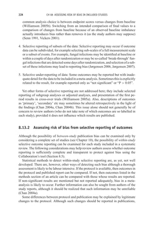 228 CH 08 ASSESSING RISK OF BIAS IN INCLUDED STUDIES
common analysis choice is between endpoint scores versus changes from baseline
(Williamson 2005b). Switching from an intended comparison of final values to a
comparison of changes from baseline because of an observed baseline imbalance
actually introduces bias rather than removes it (as the study authors may suppose)
(Senn 1991, Vickers 2001).
4. Selective reporting of subsets of the data: Selective reporting may occur if outcome
data can be subdivided, for example selecting sub-scales of a full measurement scale
or a subset of events. For example, fungal infections may be identified at baseline or
within a couple of days after randomization or may be so-called ‘break-through’ fun-
gal infections that are detected some days after randomization, and selection of a sub-
set of these infections may lead to reporting bias (Jørgensen 2006, Jørgensen 2007).
5. Selective under-reporting of data: Some outcomes may be reported but with inade-
quate detail for the data to be included in a meta-analysis. Sometimes this is explicitly
related to the result, for example reported only as “not significant” or “P  0.05”.
Yet other forms of selective reporting are not addressed here; they include selected
reporting of subgroup analyses or adjusted analyses, and presentation of the first pe-
riod results in cross-over trials (Williamson 2005a). Also, descriptions of outcomes
as ‘primary’, ‘secondary’ etc may sometimes be altered retrospectively in the light of
the findings (Chan 2004a, Chan 2004b). This issue alone should not generally be of
concern to review authors (who do not take note of which outcomes are so labelled in
each study), provided it does not influence which results are published.
8.13.2 Assessing risk of bias from selective reporting of outcomes
Although the possibility of between-study publication bias can be examined only by
considering a complete set of studies (see Chapter 10), the possibility of within-study
selective outcome reporting can be examined for each study included in a systematic
review. The following considerations may help review authors assess whether outcome
reporting is sufficiently complete and transparent to protect against bias using the
Collaboration’s tool (Section 8.5).
Statistical methods to detect within-study selective reporting are, as yet, not well
developed. There are, however, other ways of detecting such bias although a thorough
assessment is likely to be labour intensive. If the protocol is available, then outcomes in
the protocol and published report can be compared. If not, then outcomes listed in the
methods section of an article can be compared with those whose results are reported.
If non-significant results are mentioned but not reported adequately, bias in a meta-
analysis is likely to occur. Further information can also be sought from authors of the
study reports, although it should be realized that such information may be unreliable
(Chan 2004a).
Some differences between protocol and publication may be explained by legitimate
changes to the protocol. Although such changes should be reported in publications,
 