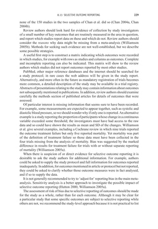 8.13 SELECTIVE OUTCOME REPORTING 229
none of the 150 studies in the two samples of Chan et al. did so (Chan 2004a, Chan
2004b).
Review authors should look hard for evidence of collection by study investigators
of a small number of key outcomes that are routinely measured in the area in question,
and report which studies report data on these and which do not. Review authors should
consider the reasons why data might be missing from a meta-analysis (Williamson
2005b). Methods for seeking such evidence are not well-established, but we describe
some possible strategies.
A useful first step is to construct a matrix indicating which outcomes were recorded
in which studies, for example with rows as studies and columns as outcomes. Complete
and incomplete reporting can also be indicated. This matrix will show to the review
authors which studies did not report outcomes reported by most other studies.
PubMed, other major reference databases and the internet should be searched for
a study protocol; in rare cases the web address will be given in the study report.
Alternatively, and more often in the future as mandatory registration of trials becomes
more common, a detailed description of the study may be available in a trial registry.
Abstracts of presentations relating to the study may contain information about outcomes
not subsequently mentioned in publications. In addition, review authors should examine
carefully the methods section of published articles for details of outcomes that were
assessed.
Of particular interest is missing information that seems sure to have been recorded.
For example, some measurements are expected to appear together, such as systolic and
diastolic blood pressure, so we should wonder why if only one is reported. An alternative
example is a study reporting the proportion of participants whose change in a continuous
variable exceeded some threshold; the investigators must have had access to the raw
data and so could have shown the results as mean and SD of the changes. Williamson
et al. give several examples, including a Cochrane review in which nine trials reported
the outcome treatment failure but only five reported mortality. Yet mortality was part
of the definition of treatment failure so those data must have been collected in the
four trials missing from the analysis of mortality. Bias was suggested by the marked
difference in results for treatment failure for trials with or without separate reporting
of mortality (Williamson 2005a).
When there is suspicion of or direct evidence for selective outcome reporting it is
desirable to ask the study authors for additional information. For example, authors
could be asked to supply the study protocol and full information for outcomes reported
inadequately. In addition, for outcomes mentioned in article or protocol but not reported,
they could be asked to clarify whether those outcome measures were in fact analysed,
and if so to supply the data.
It is not generally recommended to try to ‘adjust for’ reporting bias in the main meta-
analysis. Sensitivity analysis is a better approach to investigate the possible impact of
selective outcome reporting (Hutton 2000, Williamson 2005a).
The assessment of risk of bias due to selective reporting of outcomes should be made
for the study as a whole, rather than for each outcome. Although it may be clear for
a particular study that some specific outcomes are subject to selective reporting while
others are not, we recommend the study-level approach because it is not practical to list
 