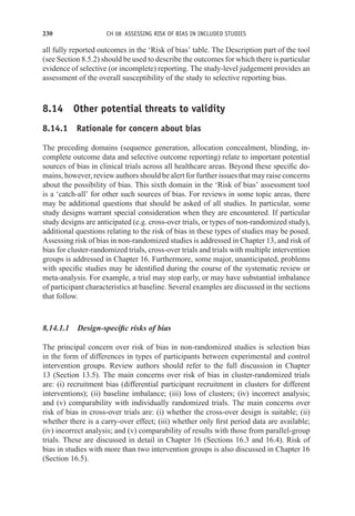 230 CH 08 ASSESSING RISK OF BIAS IN INCLUDED STUDIES
all fully reported outcomes in the ‘Risk of bias’ table. The Description part of the tool
(see Section 8.5.2) should be used to describe the outcomes for which there is particular
evidence of selective (or incomplete) reporting. The study-level judgement provides an
assessment of the overall susceptibility of the study to selective reporting bias.
8.14 Other potential threats to validity
8.14.1 Rationale for concern about bias
The preceding domains (sequence generation, allocation concealment, blinding, in-
complete outcome data and selective outcome reporting) relate to important potential
sources of bias in clinical trials across all healthcare areas. Beyond these specific do-
mains, however, review authors should be alert for further issues that may raise concerns
about the possibility of bias. This sixth domain in the ‘Risk of bias’ assessment tool
is a ‘catch-all’ for other such sources of bias. For reviews in some topic areas, there
may be additional questions that should be asked of all studies. In particular, some
study designs warrant special consideration when they are encountered. If particular
study designs are anticipated (e.g. cross-over trials, or types of non-randomized study),
additional questions relating to the risk of bias in these types of studies may be posed.
Assessing risk of bias in non-randomized studies is addressed in Chapter 13, and risk of
bias for cluster-randomized trials, cross-over trials and trials with multiple intervention
groups is addressed in Chapter 16. Furthermore, some major, unanticipated, problems
with specific studies may be identified during the course of the systematic review or
meta-analysis. For example, a trial may stop early, or may have substantial imbalance
of participant characteristics at baseline. Several examples are discussed in the sections
that follow.
8.14.1.1 Design-specific risks of bias
The principal concern over risk of bias in non-randomized studies is selection bias
in the form of differences in types of participants between experimental and control
intervention groups. Review authors should refer to the full discussion in Chapter
13 (Section 13.5). The main concerns over risk of bias in cluster-randomized trials
are: (i) recruitment bias (differential participant recruitment in clusters for different
interventions); (ii) baseline imbalance; (iii) loss of clusters; (iv) incorrect analysis;
and (v) comparability with individually randomized trials. The main concerns over
risk of bias in cross-over trials are: (i) whether the cross-over design is suitable; (ii)
whether there is a carry-over effect; (iii) whether only first period data are available;
(iv) incorrect analysis; and (v) comparability of results with those from parallel-group
trials. These are discussed in detail in Chapter 16 (Sections 16.3 and 16.4). Risk of
bias in studies with more than two intervention groups is also discussed in Chapter 16
(Section 16.5).
 