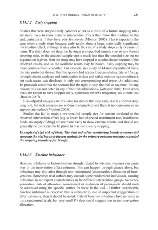 8.14 OTHER POTENTIAL THREATS TO VALIDITY 231
8.14.1.2 Early stopping
Studies that were stopped early (whether or not as a result of a formal stopping rule)
are more likely to show extreme intervention effects than those that continue to the
end, particularly if they have very few events (Montori 2005). This is especially the
case when a study stops because early results show a large, statistically significant,
intervention effect, although it may also be the case if a study stops early because of
harm. If a study does not describe having a pre-specified sample size, or any formal
stopping rules, or the attained sample size is much less than the intended size but no
explanation is given, then the study may have stopped at a point chosen because of the
observed results, and so the available results may be biased. Early stopping may be
more common than is reported. For example, in a study of 44 industry-initiated trials,
the trial protocols showed that the sponsor had access to accumulating data in 16 (e.g.
through interim analyses and participation in data and safety monitoring committees),
but such access was disclosed in only one corresponding trial report. An additional
16 protocols noted that the sponsor had the right to stop the trial at any time, for any
reason; this was not noted in any of the trial publications (Gøtzsche 2006). Even when
trials are known to have stopped early, systematic reviews frequently fail to note this
(Bassler 2007).
Bias-adjusted analyses are available for studies that stop early due to a formal stop-
ping rule, but such analyses are seldom implemented, and there is not consensus on an
appropriate method (Montori 2005).
Studies that fail to attain a pre-specified sample size for reasons unrelated to the
observed intervention effect (e.g. a lower than expected recruitment rate, insufficient
funds, no supply of drug) are not more likely to show extreme results, and should not
generally be considered to be prone to bias due to early stopping.
Example (of high risk of bias): The data and safety monitoring board recommended
stopping the trial because the test statistic for the primary outcome measure exceeded
the stopping boundary for benefit.
8.14.1.3 Baseline imbalance
Baseline imbalance in factors that are strongly related to outcome measures can cause
bias in the intervention effect estimate. This can happen through chance alone, but
imbalance may also arise through non-randomized (unconcealed) allocation of inter-
ventions. Sometimes trial authors may exclude some randomized individuals, causing
imbalance in participant characteristics in the different intervention groups. Sequence
generation, lack of allocation concealment or exclusion of participants should each
be addressed using the specific entries for these in the tool. If further inexplicable
baseline imbalance is observed that is sufficient to lead to important exaggeration of
effect estimates, then it should be noted. Tests of baseline imbalance have no value in
truly randomized trials, but very small P values could suggest bias in the intervention
allocation.
 