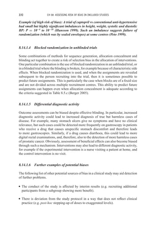 232 CH 08 ASSESSING RISK OF BIAS IN INCLUDED STUDIES
Example (of high risk of bias): A trial of captopril vs conventional anti-hypertensive
had small but highly significant imbalances in height, weight, systolic and diastolic
BP: P = 10−4
to 10−18
(Hansson 1999). Such an imbalance suggests failure of
randomization (which was by sealed envelopes) at some centres (Peto 1999).
8.14.1.4 Blocked randomization in unblinded trials
Some combinations of methods for sequence generation, allocation concealment and
blinding act together to create a risk of selection bias in the allocation of interventions.
One particular combination is the use of blocked randomization in an unblinded trial, or
in a blinded trial where the blinding is broken, for example because of characteristic side
effects. When blocked randomization is used, and when the assignments are revealed
subsequent to the person recruiting into the trial, then it is sometimes possible to
predict future assignments. This is particularly the case when blocks are of a fixed size
and are not divided across multiple recruitment centres. This ability to predict future
assignments can happen even when allocation concealment is adequate according to
the criteria suggested in Table 8.5.c (Berger 2005).
8.14.1.5 Differential diagnostic activity
Outcome assessments can be biased despite effective blinding. In particular, increased
diagnostic activity could lead to increased diagnosis of true but harmless cases of
disease. For example, many stomach ulcers give no symptoms and have no clinical
relevance, but such cases could be detected more frequently on gastroscopy in patients
who receive a drug that causes unspecific stomach discomfort and therefore leads
to more gastroscopies. Similarly, if a drug causes diarrhoea, this could lead to more
digital rectal examinations, and, therefore, also to the detection of more harmless cases
of prostatic cancer. Obviously, assessment of beneficial effects can also become biased
through such a mechanism. Interventions may also lead to different diagnostic activity,
for example if the experimental intervention is a nurse visiting a patient at home, and
the control intervention is no visit.
8.14.1.6 Further examples of potential biases
The following list of other potential sources of bias in a clinical study may aid detection
of further problems.
r The conduct of the study is affected by interim results (e.g. recruiting additional
participants from a subgroup showing more benefit).
r There is deviation from the study protocol in a way that does not reflect clinical
practice (e.g. post-hoc stepping-up of doses to exaggerated levels).
 