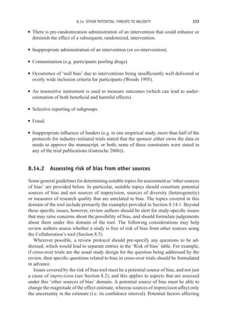 8.14 OTHER POTENTIAL THREATS TO VALIDITY 233
r There is pre-randomization administration of an intervention that could enhance or
diminish the effect of a subsequent, randomized, intervention.
r Inappropriate administration of an intervention (or co-intervention).
r Contamination (e.g. participants pooling drugs).
r Occurrence of ‘null bias’ due to interventions being insufficiently well delivered or
overly wide inclusion criteria for participants (Woods 1995).
r An insensitive instrument is used to measure outcomes (which can lead to under-
estimation of both beneficial and harmful effects).
r Selective reporting of subgroups.
r Fraud.
r Inappropriate influence of funders (e.g. in one empirical study, more than half of the
protocols for industry-initiated trials stated that the sponsor either owns the data or
needs to approve the manuscript, or both; none of these constraints were stated in
any of the trial publications (Gøtzsche 2006)).
8.14.2 Assessing risk of bias from other sources
Somegeneralguidelinesfordeterminingsuitabletopicsforassessmentas‘othersources
of bias’ are provided below. In particular, suitable topics should constitute potential
sources of bias and not sources of imprecision, sources of diversity (heterogeneity)
or measures of research quality that are unrelated to bias. The topics covered in this
domain of the tool include primarily the examples provided in Section 8.14.1. Beyond
these specific issues, however, review authors should be alert for study-specific issues
that may raise concerns about the possibility of bias, and should formulate judgements
about them under this domain of the tool. The following considerations may help
review authors assess whether a study is free of risk of bias from other sources using
the Collaboration’s tool (Section 8.5).
Wherever possible, a review protocol should pre-specify any questions to be ad-
dressed, which would lead to separate entries in the ‘Risk of bias’ table. For example,
if cross-over trials are the usual study design for the question being addressed by the
review, then specific questions related to bias in cross-over trials should be formulated
in advance.
Issues covered by the risk of bias tool must be a potential source of bias, and not just
a cause of imprecision (see Section 8.2), and this applies to aspects that are assessed
under this ‘other sources of bias’ domain. A potential source of bias must be able to
change the magnitude of the effect estimate, whereas sources of imprecision affect only
the uncertainty in the estimate (i.e. its confidence interval). Potential factors affecting
 