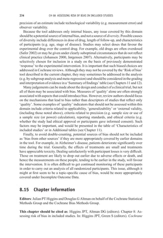 234 CH 08 ASSESSING RISK OF BIAS IN INCLUDED STUDIES
precision of an estimate include technological variability (e.g. measurement error) and
observer variability.
Because the tool addresses only internal biases, any issue covered by this domain
shouldbeapotentialsourceofinternalbias,andnotasourceofdiversity.Possiblecauses
of diversity include differences in dose of drug, length of follow-up, and characteristics
of participants (e.g. age, stage of disease). Studies may select doses that favour the
experimental drug over the control drug. For example, old drugs are often overdosed
(Safer 2002) or may be given under clearly suboptimal circumstances that do not reflect
clinical practice (Johansen 2000, Jørgensen 2007). Alternatively, participants may be
selectively chosen for inclusion in a study on the basis of previously demonstrated
‘response’ to the experimental intervention. It is important that such biased choices are
addressed in Cochrane reviews. Although they may not be covered by the ‘Risk of bias’
tool described in the current chapter, they may sometimes be addressed in the analysis
(e.g. by subgroup analysis and meta-regression) and should be considered in the grading
and interpretation of evidence in a ‘Summary of findings’ table (see Chapters 11 and 12).
Many judgements can be made about the design and conduct of a clinical trial, but not
all of them may be associated with bias. Measures of ‘quality’ alone are often strongly
associated with aspects that could introduce bias. However, review authors should focus
on the mechanisms that lead to bias rather than descriptors of studies that reflect only
‘quality’. Some examples of ‘quality’ indicators that should not be assessed within this
domain include criteria related to applicability, ‘generalizability’ or ‘external validity,
(including those noted above), criteria related to precision (e.g. sample size or use of
a sample size (or power) calculation), reporting standards, and ethical criteria (e.g.
whether the study had ethical approval or participants gave informed consent). Such
factors may be important, and would be presented in the table of ‘Characteristics of
included studies’ or in Additional tables (see Chapter 11).
Finally, to avoid double-counting, potential sources of bias should not be included
as ‘bias from other sources’ if they are more appropriately covered by earlier domains
in the tool. For example, in Alzheimer’s disease, patients deteriorate significantly over
time during the trial. Generally, the effects of treatments are small and treatments
have appreciable toxicity. Dealing satisfactorily with participant losses is very difficult.
Those on treatment are likely to drop out earlier due to adverse effects or death, and
hence the measurements on these people, tending to be earlier in the study, will favour
the intervention. It is often difficult to get continued monitoring of these participants
in order to carry out an analysis of all randomized participants. This issue, although it
might at first seem to be a topic-specific cause of bias, would be more appropriately
covered under Incomplete Outcome Data.
8.15 Chapter information
Editors: Julian PT Higgins and Douglas G Altman on behalf of the Cochrane Statistical
Methods Group and the Cochrane Bias Methods Group.
This chapter should be cited as: Higgins JPT, Altman DG (editors). Chapter 8: As-
sessing risk of bias in included studies. In: Higgins JPT, Green S (editors). Cochrane
 