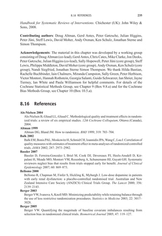 8.16 REFERENCES 235
Handbook for Systematic Reviews of Interventions. Chichester (UK): John Wiley 
Sons, 2008.
Contributing authors: Doug Altman, Gerd Antes, Peter Gøtzsche, Julian Higgins,
Peter Jüni, Steff Lewis, David Moher, Andy Oxman, Ken Schulz, Jonathan Sterne and
Simon Thompson.
Acknowledgements: The material in this chapter was developed by a working group
consisting of Doug Altman (co-lead), Gerd Antes, Chris Cates, Mike Clarke, Jon Deeks,
Peter Gøtzsche, Julian Higgins (co-lead), Sally Hopewell, Peter Jüni (core group), Steff
Lewis, Philippa Middleton, David Moher (core group), Andy Oxman, Ken Schulz (core
group), Nandi Siegfried, Jonathan Sterne Simon Thompson. We thank Hilda Bastian,
Rachelle Buchbinder, Iain Chalmers, Miranda Cumpston, Sally Green, Peter Herbison,
Victor Montori, Hannah Rothstein, Georgia Salanti, Guido Schwarzer, Ian Shrier, Jayne
Tierney, Ian White and Paula Williamson for helpful comments. For details of the
Cochrane Statistical Methods Group, see Chapter 9 (Box 9.8.a) and for the Cochrane
Bias Methods Group, see Chapter 10 (Box 10.5.a).
8.16 References
Als-Nielsen 2004
Als-Nielsen B, Gluud LL, Gluud C. Methodological quality and treatment effects in random-
ized trials: a review of six empirical studies. 12th Cochrane Colloquium, Ottawa (Canada),
2004.
Altman 1999
Altman DG, Bland JM. How to randomize. BMJ 1999; 319: 703–704.
Balk 2002
BalkEM,BonisPAL,MoskowitzH,SchmidCH,IoannidisJPA,WangC,LauJ.Correlationof
quality measures with estimates of treatment effect in meta-analyses of randomized controlled
trials. JAMA 2002; 287: 2973–2982.
Bassler 2007
Bassler D, Ferreira-Gonzalez I, Briel M, Cook DJ, Devereaux PJ, Heels-Ansdell D, Kir-
palani H, Meade MO, Montori VM, Rozenberg A, Schunemann HJ, Guyatt GH. Systematic
reviewers neglect bias that results from trials stopped early for benefit. Journal of Clinical
Epidemiology 2007; 60: 869–873.
Bellomo 2000
Bellomo R, Chapman M, Finfer S, Hickling K, Myburgh J. Low-dose dopamine in patients
with early renal dysfunction: a placebo-controlled randomised trial. Australian and New
Zealand Intensive Care Society (ANZICS) Clinical Trials Group. The Lancet 2000; 356:
2139–2143.
Berger 2003
Berger VW, Ivanova A, Knoll MD. Minimizing predictability while retaining balance through
the use of less restrictive randomization procedures. Statistics in Medicine 2003; 22: 3017–
3028.
Berger 2005
Berger VW. Quantifying the magnitude of baseline covariate imbalances resulting from
selection bias in randomized clinical trials. Biometrical Journal 2005; 47: 119–127.
 
