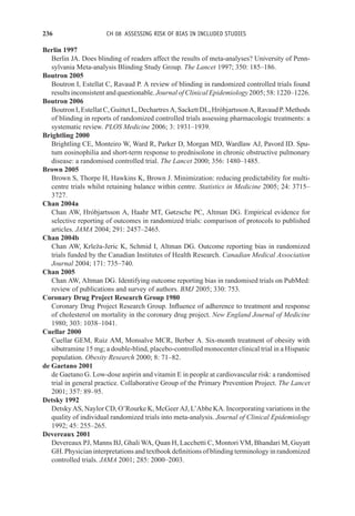 236 CH 08 ASSESSING RISK OF BIAS IN INCLUDED STUDIES
Berlin 1997
Berlin JA. Does blinding of readers affect the results of meta-analyses? University of Penn-
sylvania Meta-analysis Blinding Study Group. The Lancet 1997; 350: 185–186.
Boutron 2005
Boutron I, Estellat C, Ravaud P. A review of blinding in randomized controlled trials found
results inconsistent and questionable. Journal of Clinical Epidemiology 2005; 58: 1220–1226.
Boutron 2006
BoutronI,EstellatC,GuittetL,DechartresA,SackettDL,HróbjartssonA,RavaudP.Methods
of blinding in reports of randomized controlled trials assessing pharmacologic treatments: a
systematic review. PLOS Medicine 2006; 3: 1931–1939.
Brightling 2000
Brightling CE, Monteiro W, Ward R, Parker D, Morgan MD, Wardlaw AJ, Pavord ID. Spu-
tum eosinophilia and short-term response to prednisolone in chronic obstructive pulmonary
disease: a randomised controlled trial. The Lancet 2000; 356: 1480–1485.
Brown 2005
Brown S, Thorpe H, Hawkins K, Brown J. Minimization: reducing predictability for multi-
centre trials whilst retaining balance within centre. Statistics in Medicine 2005; 24: 3715–
3727.
Chan 2004a
Chan AW, Hróbjartsson A, Haahr MT, Gøtzsche PC, Altman DG. Empirical evidence for
selective reporting of outcomes in randomized trials: comparison of protocols to published
articles. JAMA 2004; 291: 2457–2465.
Chan 2004b
Chan AW, Krleža-Jeric K, Schmid I, Altman DG. Outcome reporting bias in randomized
trials funded by the Canadian Institutes of Health Research. Canadian Medical Association
Journal 2004; 171: 735–740.
Chan 2005
Chan AW, Altman DG. Identifying outcome reporting bias in randomised trials on PubMed:
review of publications and survey of authors. BMJ 2005; 330: 753.
Coronary Drug Project Research Group 1980
Coronary Drug Project Research Group. Influence of adherence to treatment and response
of cholesterol on mortality in the coronary drug project. New England Journal of Medicine
1980; 303: 1038–1041.
Cuellar 2000
Cuellar GEM, Ruiz AM, Monsalve MCR, Berber A. Six-month treatment of obesity with
sibutramine 15 mg; a double-blind, placebo-controlled monocenter clinical trial in a Hispanic
population. Obesity Research 2000; 8: 71–82.
de Gaetano 2001
de Gaetano G. Low-dose aspirin and vitamin E in people at cardiovascular risk: a randomised
trial in general practice. Collaborative Group of the Primary Prevention Project. The Lancet
2001; 357: 89–95.
Detsky 1992
Detsky AS, Naylor CD, O’Rourke K, McGeer AJ, L’Abbe KA. Incorporating variations in the
quality of individual randomized trials into meta-analysis. Journal of Clinical Epidemiology
1992; 45: 255–265.
Devereaux 2001
Devereaux PJ, Manns BJ, Ghali WA, Quan H, Lacchetti C, Montori VM, Bhandari M, Guyatt
GH. Physician interpretations and textbook definitions of blinding terminology in randomized
controlled trials. JAMA 2001; 285: 2000–2003.
 