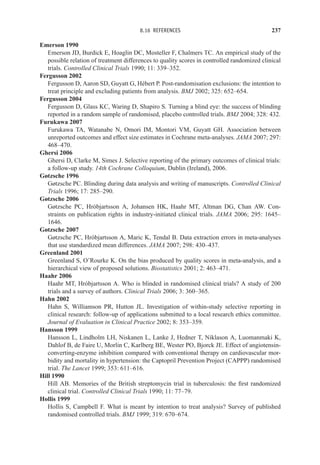 8.16 REFERENCES 237
Emerson 1990
Emerson JD, Burdick E, Hoaglin DC, Mosteller F, Chalmers TC. An empirical study of the
possible relation of treatment differences to quality scores in controlled randomized clinical
trials. Controlled Clinical Trials 1990; 11: 339–352.
Fergusson 2002
Fergusson D, Aaron SD, Guyatt G, Hébert P. Post-randomisation exclusions: the intention to
treat principle and excluding patients from analysis. BMJ 2002; 325: 652–654.
Fergusson 2004
Fergusson D, Glass KC, Waring D, Shapiro S. Turning a blind eye: the success of blinding
reported in a random sample of randomised, placebo controlled trials. BMJ 2004; 328: 432.
Furukawa 2007
Furukawa TA, Watanabe N, Omori IM, Montori VM, Guyatt GH. Association between
unreported outcomes and effect size estimates in Cochrane meta-analyses. JAMA 2007; 297:
468–470.
Ghersi 2006
Ghersi D, Clarke M, Simes J. Selective reporting of the primary outcomes of clinical trials:
a follow-up study. 14th Cochrane Colloquium, Dublin (Ireland), 2006.
Gøtzsche 1996
Gøtzsche PC. Blinding during data analysis and writing of manuscripts. Controlled Clinical
Trials 1996; 17: 285–290.
Gøtzsche 2006
Gøtzsche PC, Hróbjartsson A, Johansen HK, Haahr MT, Altman DG, Chan AW. Con-
straints on publication rights in industry-initiated clinical trials. JAMA 2006; 295: 1645–
1646.
Gøtzsche 2007
Gøtzsche PC, Hróbjartsson A, Maric K, Tendal B. Data extraction errors in meta-analyses
that use standardized mean differences. JAMA 2007; 298: 430–437.
Greenland 2001
Greenland S, O’Rourke K. On the bias produced by quality scores in meta-analysis, and a
hierarchical view of proposed solutions. Biostatistics 2001; 2: 463–471.
Haahr 2006
Haahr MT, Hróbjartsson A. Who is blinded in randomised clinical trials? A study of 200
trials and a survey of authors. Clinical Trials 2006; 3: 360–365.
Hahn 2002
Hahn S, Williamson PR, Hutton JL. Investigation of within-study selective reporting in
clinical research: follow-up of applications submitted to a local research ethics committee.
Journal of Evaluation in Clinical Practice 2002; 8: 353–359.
Hansson 1999
Hansson L, Lindholm LH, Niskanen L, Lanke J, Hedner T, Niklason A, Luomanmaki K,
Dahlof B, de Faire U, Morlin C, Karlberg BE, Wester PO, Bjorck JE. Effect of angiotensin-
converting-enzyme inhibition compared with conventional therapy on cardiovascular mor-
bidity and mortality in hypertension: the Captopril Prevention Project (CAPPP) randomised
trial. The Lancet 1999; 353: 611–616.
Hill 1990
Hill AB. Memories of the British streptomycin trial in tuberculosis: the first randomized
clinical trial. Controlled Clinical Trials 1990; 11: 77–79.
Hollis 1999
Hollis S, Campbell F. What is meant by intention to treat analysis? Survey of published
randomised controlled trials. BMJ 1999; 319: 670–674.
 