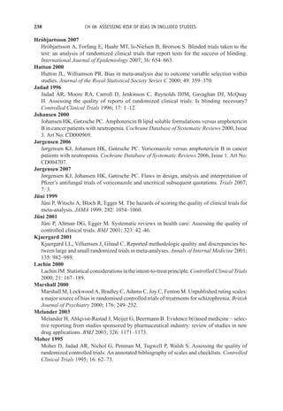 238 CH 08 ASSESSING RISK OF BIAS IN INCLUDED STUDIES
Hróbjartsson 2007
Hróbjartsson A, Forfang E, Haahr MT, ls-Nielsen B, Brorson S. Blinded trials taken to the
test: an analysis of randomized clinical trials that report tests for the success of blinding.
International Journal of Epidemiology 2007; 36: 654–663.
Hutton 2000
Hutton JL, Williamson PR. Bias in meta-analysis due to outcome variable selection within
studies. Journal of the Royal Statistical Society Series C 2000; 49: 359–370.
Jadad 1996
Jadad AR, Moore RA, Carroll D, Jenkinson C, Reynolds DJM, Gavaghan DJ, McQuay
H. Assessing the quality of reports of randomized clinical trials: Is blinding necessary?
Controlled Clinical Trials 1996; 17: 1–12.
Johansen 2000
Johansen HK, Gøtzsche PC. Amphotericin B lipid soluble formulations versus amphotericin
B in cancer patients with neutropenia. Cochrane Database of Systematic Reviews 2000, Issue
3. Art No: CD000969.
Jørgensen 2006
Jørgensen KJ, Johansen HK, Gøtzsche PC. Voriconazole versus amphotericin B in cancer
patients with neutropenia. Cochrane Database of Systematic Reviews 2006, Issue 1. Art No:
CD004707.
Jørgensen 2007
Jørgensen KJ, Johansen HK, Gøtzsche PC. Flaws in design, analysis and interpretation of
Pfizer’s antifungal trials of voriconazole and uncritical subsequent quotations. Trials 2007;
7: 3.
Jüni 1999
Jüni P, Witschi A, Bloch R, Egger M. The hazards of scoring the quality of clinical trials for
meta-analysis. JAMA 1999; 282: 1054–1060.
Jüni 2001
Jüni P, Altman DG, Egger M. Systematic reviews in health care: Assessing the quality of
controlled clinical trials. BMJ 2001; 323: 42–46.
Kjaergard 2001
Kjaergard LL, Villumsen J, Gluud C. Reported methodologic quality and discrepancies be-
tween large and small randomized trials in meta-analyses. Annals of Internal Medicine 2001;
135: 982–989.
Lachin 2000
LachinJM.Statisticalconsiderationsintheintent-to-treatprinciple.ControlledClinicalTrials
2000; 21: 167–189.
Marshall 2000
Marshall M, Lockwood A, Bradley C, Adams C, Joy C, Fenton M. Unpublished rating scales:
a major source of bias in randomised controlled trials of treatments for schizophrenia. British
Journal of Psychiatry 2000; 176: 249–252.
Melander 2003
Melander H, Ahlqvist-Rastad J, Meijer G, Beermann B. Evidence b(i)ased medicine – selec-
tive reporting from studies sponsored by pharmaceutical industry: review of studies in new
drug applications. BMJ 2003; 326: 1171–1173.
Moher 1995
Moher D, Jadad AR, Nichol G, Penman M, Tugwell P, Walsh S. Assessing the quality of
randomized controlled trials: An annotated bibliography of scales and checklists. Controlled
Clinical Trials 1995; 16: 62–73.
 