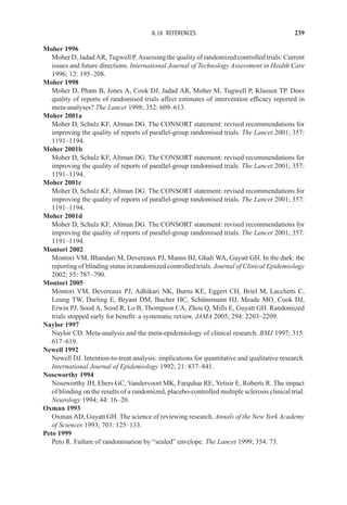 8.16 REFERENCES 239
Moher 1996
Moher D, Jadad AR, Tugwell P. Assessing the quality of randomized controlled trials: Current
issues and future directions. International Journal of Technology Assessment in Health Care
1996; 12: 195–208.
Moher 1998
Moher D, Pham B, Jones A, Cook DJ, Jadad AR, Moher M, Tugwell P, Klassen TP. Does
quality of reports of randomised trials affect estimates of intervention efficacy reported in
meta-analyses? The Lancet 1998; 352: 609–613.
Moher 2001a
Moher D, Schulz KF, Altman DG. The CONSORT statement: revised recommendations for
improving the quality of reports of parallel-group randomised trials. The Lancet 2001; 357:
1191–1194.
Moher 2001b
Moher D, Schulz KF, Altman DG. The CONSORT statement: revised recommendations for
improving the quality of reports of parallel-group randomised trials. The Lancet 2001; 357:
1191–1194.
Moher 2001c
Moher D, Schulz KF, Altman DG. The CONSORT statement: revised recommendations for
improving the quality of reports of parallel-group randomised trials. The Lancet 2001; 357:
1191–1194.
Moher 2001d
Moher D, Schulz KF, Altman DG. The CONSORT statement: revised recommendations for
improving the quality of reports of parallel-group randomised trials. The Lancet 2001; 357:
1191–1194.
Montori 2002
Montori VM, Bhandari M, Devereaux PJ, Manns BJ, Ghali WA, Guyatt GH. In the dark: the
reporting of blinding status in randomized controlled trials. Journal of Clinical Epidemiology
2002; 55: 787–790.
Montori 2005
Montori VM, Devereaux PJ, Adhikari NK, Burns KE, Eggert CH, Briel M, Lacchetti C,
Leung TW, Darling E, Bryant DM, Bucher HC, Schünemann HJ, Meade MO, Cook DJ,
Erwin PJ, Sood A, Sood R, Lo B, Thompson CA, Zhou Q, Mills E, Guyatt GH. Randomized
trials stopped early for benefit: a systematic review. JAMA 2005; 294: 2203–2209.
Naylor 1997
Naylor CD. Meta-analysis and the meta-epidemiology of clinical research. BMJ 1997; 315:
617–619.
Newell 1992
Newell DJ. Intention-to-treat analysis: implications for quantitative and qualitative research.
International Journal of Epidemiology 1992; 21: 837–841.
Noseworthy 1994
Noseworthy JH, Ebers GC, Vandervoort MK, Farquhar RE, Yetisir E, Roberts R. The impact
of blinding on the results of a randomized, placebo-controlled multiple sclerosis clinical trial.
Neurology 1994; 44: 16–20.
Oxman 1993
Oxman AD, Guyatt GH. The science of reviewing research. Annals of the New York Academy
of Sciences 1993; 703: 125–133.
Peto 1999
Peto R. Failure of randomisation by “sealed” envelope. The Lancet 1999; 354: 73.
 