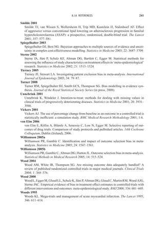 8.16 REFERENCES 241
Smilde 2001
Smilde TJ, van Wissen S, Wollersheim H, Trip MD, Kastelein JJ, Stalenhoef AF. Effect
of aggressive versus conventional lipid lowering on atherosclerosis progression in familial
hypercholesterolaemia (ASAP): a prospective, randomised, double-blind trial. The Lancet
2001; 357: 577–581.
Spiegelhalter 2003
Spiegelhalter DJ, Best NG. Bayesian approaches to multiple sources of evidence and uncer-
tainty in complex cost-effectiveness modelling. Statistics in Medicine 2003; 22: 3687–3709.
Sterne 2002
Sterne JA, Jüni P, Schulz KF, Altman DG, Bartlett C, Egger M. Statistical methods for
assessing the influence of study characteristics on treatment effects in ‘meta-epidemiological’
research. Statistics in Medicine 2002; 21: 1513–1524.
Tierney 2005
Tierney JF, Stewart LA. Investigating patient exclusion bias in meta-analysis. International
Journal of Epidemiology 2005; 34: 79–87.
Turner 2008
Turner RM, Spiegelhalter DJ, Smith GCS, Thompson SG. Bias modelling in evidence syn-
thesis. Journal of the Royal Statistical Society Series (in press, 2008).
Unnebrink 2001
Unnebrink K, Windeler J. Intention-to-treat: methods for dealing with missing values in
clinical trials of progressively deteriorating diseases. Statistics in Medicine 2001; 20: 3931–
3946.
Vickers 2001
Vickers AJ. The use of percentage change from baseline as an outcome in a controlled trial is
statistically inefficient: a simulation study. BMC Medical Research Methodology 2001; 1:6.
von Elm 2006
von Elm E, Röllin A, Blümle A, Senessie C, Low N, Egger M. Selective reporting of out-
comes of drug trials. Comparison of study protocols and pulbished articles. 14th Cochrane
Colloquium, Dublin (Ireland), 2006.
Williamson 2005a
Williamson PR, Gamble C. Identification and impact of outcome selection bias in meta-
analysis. Statistics in Medicine 2005; 24: 1547–1561.
Williamson 2005b
Williamson PR, Gamble C, Altman DG, Hutton JL. Outcome selection bias in meta-analysis.
Statistical Methods in Medical Research 2005; 14: 515–524.
Wood 2004
Wood AM, White IR, Thompson SG. Are missing outcome data adequately handled? A
review of published randomized controlled trials in major medical journals. Clinical Trials
2004; 1: 368–376.
Wood 2008
Wood L, Egger M, Gluud LL, Schulz K, Jüni P, Altman DG, Gluud C, Martin RM, Wood AJG,
Sterne JAC. Empirical evidence of bias in treatment effect estimates in controlled trials with
different interventions and outcomes: meta-epidemiological study. BMJ 2008; 336: 601–605.
Woods 1995
Woods KL. Mega-trials and management of acute myocardial infarction. The Lancet 1995;
346: 611–614.
 