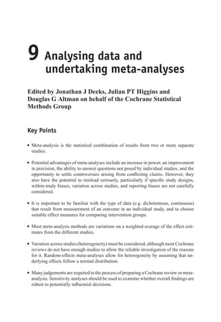 9 Analysing data and
undertaking meta-analyses
Edited by Jonathan J Deeks, Julian PT Higgins and
Douglas G Altman on behalf of the Cochrane Statistical
Methods Group
Key Points
r Meta-analysis is the statistical combination of results from two or more separate
studies.
r Potential advantages of meta-analyses include an increase in power, an improvement
in precision, the ability to answer questions not posed by individual studies, and the
opportunity to settle controversies arising from conflicting claims. However, they
also have the potential to mislead seriously, particularly if specific study designs,
within-study biases, variation across studies, and reporting biases are not carefully
considered.
r It is important to be familiar with the type of data (e.g. dichotomous, continuous)
that result from measurement of an outcome in an individual study, and to choose
suitable effect measures for comparing intervention groups.
r Most meta-analysis methods are variations on a weighted average of the effect esti-
mates from the different studies.
r Variation across studies (heterogeneity) must be considered, although most Cochrane
reviews do not have enough studies to allow the reliable investigation of the reasons
for it. Random-effects meta-analyses allow for heterogeneity by assuming that un-
derlying effects follow a normal distribution.
r Many judgements are required in the process of preparing a Cochrane review or meta-
analysis. Sensitivity analyses should be used to examine whether overall findings are
robust to potentially influential decisions.
 