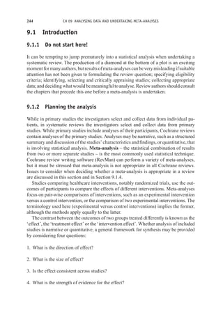 244 CH 09 ANALYSING DATA AND UNDERTAKING META-ANALYSES
9.1 Introduction
9.1.1 Do not start here!
It can be tempting to jump prematurely into a statistical analysis when undertaking a
systematic review. The production of a diamond at the bottom of a plot is an exciting
momentformanyauthors,butresultsofmeta-analysescanbeverymisleadingifsuitable
attention has not been given to formulating the review question; specifying eligibility
criteria; identifying, selecting and critically appraising studies; collecting appropriate
data; and deciding what would be meaningful to analyse. Review authors should consult
the chapters that precede this one before a meta-analysis is undertaken.
9.1.2 Planning the analysis
While in primary studies the investigators select and collect data from individual pa-
tients, in systematic reviews the investigators select and collect data from primary
studies. While primary studies include analyses of their participants, Cochrane reviews
contain analyses of the primary studies. Analyses may be narrative, such as a structured
summary and discussion of the studies’ characteristics and findings, or quantitative, that
is involving statistical analysis. Meta-analysis – the statistical combination of results
from two or more separate studies – is the most commonly used statistical technique.
Cochrane review writing software (RevMan) can perform a variety of meta-analyses,
but it must be stressed that meta-analysis is not appropriate in all Cochrane reviews.
Issues to consider when deciding whether a meta-analysis is appropriate in a review
are discussed in this section and in Section 9.1.4.
Studies comparing healthcare interventions, notably randomized trials, use the out-
comes of participants to compare the effects of different interventions. Meta-analyses
focus on pair-wise comparisons of interventions, such as an experimental intervention
versus a control intervention, or the comparison of two experimental interventions. The
terminology used here (experimental versus control interventions) implies the former,
although the methods apply equally to the latter.
The contrast between the outcomes of two groups treated differently is known as the
‘effect’, the ‘treatment effect’ or the ‘intervention effect’. Whether analysis of included
studies is narrative or quantitative, a general framework for synthesis may be provided
by considering four questions:
1. What is the direction of effect?
2. What is the size of effect?
3. Is the effect consistent across studies?
4. What is the strength of evidence for the effect?
 