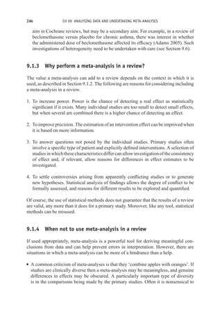 246 CH 09 ANALYSING DATA AND UNDERTAKING META-ANALYSES
aim in Cochrane reviews, but may be a secondary aim. For example, in a review of
beclomethasone versus placebo for chronic asthma, there was interest in whether
the administered dose of beclomethasone affected its efficacy (Adams 2005). Such
investigations of heterogeneity need to be undertaken with care (see Section 9.6).
9.1.3 Why perform a meta-analysis in a review?
The value a meta-analysis can add to a review depends on the context in which it is
used, as described in Section 9.1.2. The following are reasons for considering including
a meta-analysis in a review.
1. To increase power. Power is the chance of detecting a real effect as statistically
significant if it exists. Many individual studies are too small to detect small effects,
but when several are combined there is a higher chance of detecting an effect.
2. To improve precision. The estimation of an intervention effect can be improved when
it is based on more information.
3. To answer questions not posed by the individual studies. Primary studies often
involve a specific type of patient and explicitly defined interventions. A selection of
studies in which these characteristics differ can allow investigation of the consistency
of effect and, if relevant, allow reasons for differences in effect estimates to be
investigated.
4. To settle controversies arising from apparently conflicting studies or to generate
new hypotheses. Statistical analysis of findings allows the degree of conflict to be
formally assessed, and reasons for different results to be explored and quantified.
Of course, the use of statistical methods does not guarantee that the results of a review
are valid, any more than it does for a primary study. Moreover, like any tool, statistical
methods can be misused.
9.1.4 When not to use meta-analysis in a review
If used appropriately, meta-analysis is a powerful tool for deriving meaningful con-
clusions from data and can help prevent errors in interpretation. However, there are
situations in which a meta-analysis can be more of a hindrance than a help.
r A common criticism of meta-analyses is that they ‘combine apples with oranges’. If
studies are clinically diverse then a meta-analysis may be meaningless, and genuine
differences in effects may be obscured. A particularly important type of diversity
is in the comparisons being made by the primary studies. Often it is nonsensical to
 