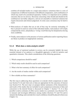 9.1 INTRODUCTION 247
combine all included studies in a single meta-analysis: sometimes there is a mix of
comparisons of different treatments with different comparators, each combination of
which may need to be considered separately. Further, it is important not to combine
outcomes that are too diverse. Decisions concerning what should and should not be
combined are inevitably subjective, and are not amenable to statistical solutions but
require discussion and clinical judgement. In some cases consensus may be hard to
reach.
r Meta-analyses of studies that are at risk of bias may be seriously misleading. If
bias is present in each (or some) of the individual studies, meta-analysis will simply
compound the errors, and produce a ‘wrong’ result that may be interpreted as having
more credibility.
r Finally, meta-analyses in the presence of serious publication and/or reporting biases
are likely to produce an inappropriate summary.
9.1.5 What does a meta-analysis entail?
While the use of statistical methods in reviews can be extremely helpful, the most
essential element of an analysis is a thoughtful approach, to both its narrative and
quantitative elements. This entails consideration of the following questions:
1. Which comparisons should be made?
2. Which study results should be used in each comparison?
3. What is the best summary of effect for each comparison?
4. Are the results of studies similar within each comparison?
5. How reliable are those summaries?
The first step in addressing these questions is to decide which comparisons to make
(see Section 9.1.6) and what sorts of data are appropriate for the outcomes of interest
(see Section 9.2). The next step is to prepare tabular summaries of the characteristics
and results of the studies that are included in each comparison (extraction of data and
conversion to the desired format is discussed in Chapter 7, Section 7.7). It is then
possible to derive estimates of effect across studies in a systematic way (Section 9.4),
to measure and investigate differences among studies (Sections 9.5 and 9.6) and to
interpret the findings and conclude how much confidence should be placed in them (see
Chapter 12).
 