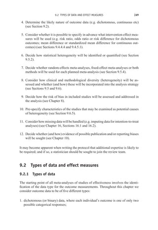 9.2 TYPES OF DATA AND EFFECT MEASURES 249
4. Determine the likely nature of outcome data (e.g. dichotomous, continuous etc)
(see Section 9.2).
5. Consider whether it is possible to specify in advance what intervention effect mea-
sures will be used (e.g. risk ratio, odds ratio or risk difference for dichotomous
outcomes; mean difference or standardized mean difference for continuous out-
comes) (see Sections 9.4.4.4 and 9.4.5.1).
6. Decide how statistical heterogeneity will be identified or quantified (see Section
9.5.2).
7. Decide whether random-effects meta-analyses, fixed-effect meta-analyses or both
methods will be used for each planned meta-analysis (see Section 9.5.4).
8. Consider how clinical and methodological diversity (heterogeneity) will be as-
sessed and whether (and how) these will be incorporated into the analysis strategy
(see Sections 9.5 and 9.6).
9. Decide how the risk of bias in included studies will be assessed and addressed in
the analysis (see Chapter 8).
10. Pre-specify characteristics of the studies that may be examined as potential causes
of heterogeneity (see Section 9.6.5).
11. Consider how missing data will be handled (e.g. imputing data for intention-to-treat
analyses) (see Chapter 16, Sections 16.1 and 16.2).
12. Decide whether (and how) evidence of possible publication and/or reporting biases
will be sought (see Chapter 10).
It may become apparent when writing the protocol that additional expertise is likely to
be required; and if so, a statistician should be sought to join the review team.
9.2 Types of data and effect measures
9.2.1 Types of data
The starting point of all meta-analyses of studies of effectiveness involves the identi-
fication of the data type for the outcome measurements. Throughout this chapter we
consider outcome data to be of five different types:
1. dichotomous (or binary) data, where each individual’s outcome is one of only two
possible categorical responses;
 