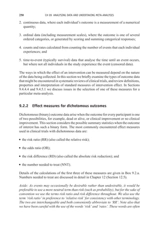 250 CH 09 ANALYSING DATA AND UNDERTAKING META-ANALYSES
2. continuous data, where each individual’s outcome is a measurement of a numerical
quantity;
3. ordinal data (including measurement scales), where the outcome is one of several
ordered categories, or generated by scoring and summing categorical responses;
4. counts and rates calculated from counting the number of events that each individual
experiences; and
5. time-to-event (typically survival) data that analyse the time until an event occurs,
but where not all individuals in the study experience the event (censored data).
The ways in which the effect of an intervention can be measured depend on the nature
of the data being collected. In this section we briefly examine the types of outcome data
that might be encountered in systematic reviews of clinical trials, and review definitions,
properties and interpretation of standard measures of intervention effect. In Sections
9.4.4.4 and 9.4.5.1 we discuss issues in the selection of one of these measures for a
particular meta-analysis.
9.2.2 Effect measures for dichotomous outcomes
Dichotomous (binary) outcome data arise when the outcome for every participant is one
of two possibilities, for example, dead or alive, or clinical improvement or no clinical
improvement. This section considers the possible summary statistics when the outcome
of interest has such a binary form. The most commonly encountered effect measures
used in clinical trials with dichotomous data are:
r the risk ratio (RR) (also called the relative risk);
r the odds ratio (OR);
r the risk difference (RD) (also called the absolute risk reduction); and
r the number needed to treat (NNT).
Details of the calculations of the first three of these measures are given in Box 9.2.a.
Numbers needed to treat are discussed in detail in Chapter 12 (Section 12.5).
Aside: As events may occasionally be desirable rather than undesirable, it would be
preferable to use a more neutral term than risk (such as probability), but for the sake of
convention we use the terms risk ratio and risk difference throughout. We also use the
term ‘risk ratio’ in preference to ‘relative risk’ for consistency with other terminology.
The two are interchangeable and both conveniently abbreviate to ‘RR’. Note also that
we have been careful with the use of the words ‘risk’ and ‘rates’. These words are often
 