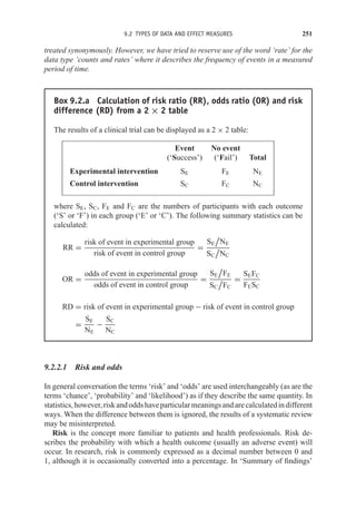 9.2 TYPES OF DATA AND EFFECT MEASURES 251
treated synonymously. However, we have tried to reserve use of the word ‘rate’ for the
data type ‘counts and rates’ where it describes the frequency of events in a measured
period of time.
Box 9.2.a Calculation of risk ratio (RR), odds ratio (OR) and risk
difference (RD) from a 2 × 2 table
The results of a clinical trial can be displayed as a 2 × 2 table:
Event No event
(‘Success’) (‘Fail’) Total
Experimental intervention SE FE NE
Control intervention SC FC NC
where SE, SC, FE and FC are the numbers of participants with each outcome
(‘S’ or ‘F’) in each group (‘E’ or ‘C’). The following summary statistics can be
calculated:
RR =
risk of event in experimental group
risk of event in control group
=
SE

NE
SC

NC
OR =
odds of event in experimental group
odds of event in control group
=
SE

FE
SC

FC
=
SEFC
FESC
RD = risk of event in experimental group − risk of event in control group
=
SE
NE
−
SC
NC
9.2.2.1 Risk and odds
In general conversation the terms ‘risk’ and ‘odds’ are used interchangeably (as are the
terms ‘chance’, ‘probability’ and ‘likelihood’) as if they describe the same quantity. In
statistics,however,riskandoddshaveparticularmeaningsandarecalculatedindifferent
ways. When the difference between them is ignored, the results of a systematic review
may be misinterpreted.
Risk is the concept more familiar to patients and health professionals. Risk de-
scribes the probability with which a health outcome (usually an adverse event) will
occur. In research, risk is commonly expressed as a decimal number between 0 and
1, although it is occasionally converted into a percentage. In ‘Summary of findings’
 