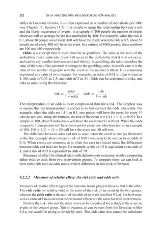 252 CH 09 ANALYSING DATA AND UNDERTAKING META-ANALYSES
tables in Cochrane reviews, it is often expressed as a number of individuals per 1000
(see Chapter 11, Section 11.5). It is simple to grasp the relationship between a risk
and the likely occurrence of events: in a sample of 100 people the number of events
observed will on average be the risk multiplied by 100. For example, when the risk is
0.1, about 10 people out of every 100 will have the event; when the risk is 0.5, about 50
people out of every 100 will have the event. In a sample of 1000 people, these numbers
are 100 and 500 respectively.
Odds is a concept that is more familiar to gamblers. The odds is the ratio of the
probability that a particular event will occur to the probability that it will not occur,
and can be any number between zero and infinity. In gambling, the odds describes the
ratio of the size of the potential winnings to the gambling stake; in health care it is the
ratio of the number of people with the event to the number without. It is commonly
expressed as a ratio of two integers. For example, an odds of 0.01 is often written as
1:100, odds of 0.33 as 1:3, and odds of 3 as 3:1. Odds can be converted to risks, and
risks to odds, using the formulae:
risk =
odds
1 + odds
; odds =
risk
1 − risk
The interpretation of an odds is more complicated than for a risk. The simplest way
to ensure that the interpretation is correct is to first convert the odds into a risk. For
example, when the odds are 1:10, or 0.1, one person will have the event for every 10
who do not, and, using the formula, the risk of the event is 0.1/(1 + 0.1) = 0.091. In a
sample of 100, about 9 individuals will have the event and 91 will not. When the odds
is equal to 1, one person will have the event for every one who does not, so in a sample
of 100, 100 × 1/(1 + 1) = 50 will have the event and 50 will not.
The difference between odds and risk is small when the event is rare (as illustrated
in the first example above where a risk of 0.091 was seen to be similar to an odds of
0.1). When events are common, as is often the case in clinical trials, the differences
between odds and risks are large. For example, a risk of 0.5 is equivalent to an odds of
1; and a risk of 0.95 is equivalent to odds of 19.
Measures of effect for clinical trials with dichotomous outcomes involve comparing
either risks or odds from two intervention groups. To compare them we can look at
their ratio (risk ratio or odds ratio) or their difference in risk (risk difference).
9.2.2.2 Measures of relative effect: the risk ratio and odds ratio
Measures of relative effect express the outcome in one group relative to that in the other.
The risk ratio (or relative risk) is the ratio of the risk of an event in the two groups,
whereas the odds ratio is the ratio of the odds of an event (see Box 9.2.a). For both mea-
sures a value of 1 indicates that the estimated effects are the same for both interventions.
Neither the risk ratio nor the odds ratio can be calculated for a study if there are no
events in the control group. This is because, as can be seen from the formulae in Box
9.2.a, we would be trying to divide by zero. The odds ratio also cannot be calculated
 