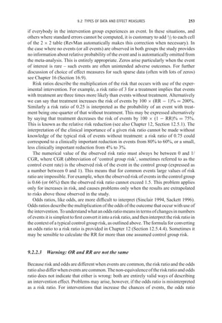 9.2 TYPES OF DATA AND EFFECT MEASURES 253
if everybody in the intervention group experiences an event. In these situations, and
others where standard errors cannot be computed, it is customary to add 1/2 to each cell
of the 2 × 2 table (RevMan automatically makes this correction when necessary). In
the case where no events (or all events) are observed in both groups the study provides
no information about relative probability of the event and is automatically omitted from
the meta-analysis. This is entirely appropriate. Zeros arise particularly when the event
of interest is rare – such events are often unintended adverse outcomes. For further
discussion of choice of effect measures for such sparse data (often with lots of zeros)
see Chapter 16 (Section 16.9).
Risk ratios describe the multiplication of the risk that occurs with use of the exper-
imental intervention. For example, a risk ratio of 3 for a treatment implies that events
with treatment are three times more likely than events without treatment. Alternatively
we can say that treatment increases the risk of events by 100 × (RR − 1)% = 200%.
Similarly a risk ratio of 0.25 is interpreted as the probability of an event with treat-
ment being one-quarter of that without treatment. This may be expressed alternatively
by saying that treatment decreases the risk of events by 100 × (1 − RR)% = 75%.
This is known as the relative risk reduction (see also Chapter 12, Section 12.5.1). The
interpretation of the clinical importance of a given risk ratio cannot be made without
knowledge of the typical risk of events without treatment: a risk ratio of 0.75 could
correspond to a clinically important reduction in events from 80% to 60%, or a small,
less clinically important reduction from 4% to 3%.
The numerical value of the observed risk ratio must always be between 0 and 1/
CGR, where CGR (abbreviation of ‘control group risk’, sometimes referred to as the
control event rate) is the observed risk of the event in the control group (expressed as
a number between 0 and 1). This means that for common events large values of risk
ratio are impossible. For example, when the observed risk of events in the control group
is 0.66 (or 66%) then the observed risk ratio cannot exceed 1.5. This problem applies
only for increases in risk, and causes problems only when the results are extrapolated
to risks above those observed in the study.
Odds ratios, like odds, are more difficult to interpret (Sinclair 1994, Sackett 1996).
Odds ratios describe the multiplication of the odds of the outcome that occur with use of
the intervention. To understand what an odds ratio means in terms of changes in numbers
of events it is simplest to first convert it into a risk ratio, and then interpret the risk ratio in
the context of a typical control group risk, as outlined above. The formula for converting
an odds ratio to a risk ratio is provided in Chapter 12 (Section 12.5.4.4). Sometimes it
may be sensible to calculate the RR for more than one assumed control group risk.
9.2.2.3 Warning: OR and RR are not the same
Because risk and odds are different when events are common, the risk ratio and the odds
ratio also differ when events are common. The non-equivalence of the risk ratio and odds
ratio does not indicate that either is wrong: both are entirely valid ways of describing
an intervention effect. Problems may arise, however, if the odds ratio is misinterpreted
as a risk ratio. For interventions that increase the chances of events, the odds ratio
 