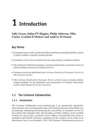 1 Introduction
Sally Green, Julian PT Higgins, Philip Alderson, Mike
Clarke, Cynthia D Mulrow and Andrew D Oxman
Key Points
r Systematicreviewsseektocollateallevidencethatfitspre-specifiedeligibilitycriteria
in order to address a specific research question.
r Systematic reviews aim to minimize bias by using explicit, systematic methods.
r The Cochrane Collaboration prepares, maintains and promotes systematic reviews to
inform healthcare decisions (Cochrane reviews).
r Cochrane reviews are published in the Cochrane Database of Systematic Reviews in
The Cochrane Library.
r The Cochrane Handbook for Systematic Reviews of Interventions contains method-
ological guidance for the preparation and maintenance of Cochrane Intervention
reviews and Cochrane Overviews of reviews.
1.1 The Cochrane Collaboration
1.1.1 Introduction
The Cochrane Collaboration (www.cochrane.org) is an international organization
whose primary aim is to help people make well-informed decisions about health care
by preparing, maintaining and promoting the accessibility of systematic reviews of
the evidence that underpins them. By providing a reliable synthesis of the available
evidence on a given topic, systematic reviews adhere to the principle that science is
cumulative and facilitate decisions considering all the evidence on the effect of an
intervention. Since it was founded in 1993, The Cochrane Collaboration has grown to
 