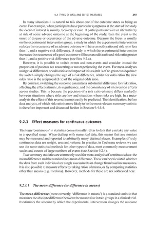 9.2 TYPES OF DATA AND EFFECT MEASURES 255
In many situations it is natural to talk about one of the outcome states as being an
event. For example, when participants have particular symptoms at the start of the study
the event of interest is usually recovery or cure. If participants are well or alternatively
at risk of some adverse outcome at the beginning of the study, then the event is the
onset of disease or occurrence of the adverse outcome. Because the focus is usually
on the experimental intervention group, a study in which the experimental intervention
reduces the occurrence of an adverse outcome will have an odds ratio and risk ratio less
than 1, and a negative risk difference. A study in which the experimental intervention
increases the occurrence of a good outcome will have an odds ratio and risk ratio greater
than 1, and a positive risk difference (see Box 9.2.a).
However, it is possible to switch events and non-events and consider instead the
proportion of patients not recovering or not experiencing the event. For meta-analyses
using risk differences or odds ratios the impact of this switch is of no great consequence:
the switch simply changes the sign of a risk difference, whilst for odds ratios the new
odds ratio is the reciprocal (1/x) of the original odds ratio.
By contrast, switching the outcome can make a substantial difference for risk ratios,
affecting the effect estimate, its significance, and the consistency of intervention effects
across studies. This is because the precision of a risk ratio estimate differs markedly
between situations where risks are low and situations where risks are high. In a meta-
analysis the effect of this reversal cannot easily be predicted. The identification, before
data analysis, of which risk ratio is more likely to be the most relevant summary statistic
is therefore important and discussed further in Section 9.4.4.4.
9.2.3 Effect measures for continuous outcomes
The term ‘continuous’ in statistics conventionally refers to data that can take any value
in a specified range. When dealing with numerical data, this means that any number
may be measured and reported to arbitrarily many decimal places. Examples of truly
continuous data are weight, area and volume. In practice, in Cochrane reviews we can
use the same statistical methods for other types of data, most commonly measurement
scales and counts of large numbers of events (see Section 9.2.4).
Two summary statistics are commonly used for meta-analysis of continuous data: the
mean difference and the standardized mean difference. These can be calculated whether
the data from each individual are single assessments or change from baseline measures.
It is also possible to measure effects by taking ratios of means, or by comparing statistics
other than means (e.g. medians). However, methods for these are not addressed here.
9.2.3.1 The mean difference (or difference in means)
The mean difference (more correctly, ‘difference in means’) is a standard statistic that
measurestheabsolutedifferencebetweenthemeanvalueintwogroupsinaclinicaltrial.
It estimates the amount by which the experimental intervention changes the outcome
 