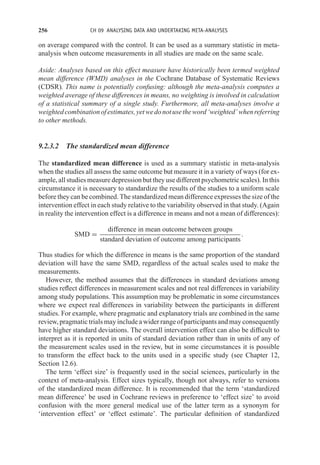256 CH 09 ANALYSING DATA AND UNDERTAKING META-ANALYSES
on average compared with the control. It can be used as a summary statistic in meta-
analysis when outcome measurements in all studies are made on the same scale.
Aside: Analyses based on this effect measure have historically been termed weighted
mean difference (WMD) analyses in the Cochrane Database of Systematic Reviews
(CDSR). This name is potentially confusing: although the meta-analysis computes a
weighted average of these differences in means, no weighting is involved in calculation
of a statistical summary of a single study. Furthermore, all meta-analyses involve a
weightedcombinationofestimates,yetwedonotusetheword‘weighted’whenreferring
to other methods.
9.2.3.2 The standardized mean difference
The standardized mean difference is used as a summary statistic in meta-analysis
when the studies all assess the same outcome but measure it in a variety of ways (for ex-
ample, all studies measure depression but they use different psychometric scales). In this
circumstance it is necessary to standardize the results of the studies to a uniform scale
before they can be combined. The standardized mean difference expresses the size of the
intervention effect in each study relative to the variability observed in that study. (Again
in reality the intervention effect is a difference in means and not a mean of differences):
SMD =
difference in mean outcome between groups
standard deviation of outcome among participants
.
Thus studies for which the difference in means is the same proportion of the standard
deviation will have the same SMD, regardless of the actual scales used to make the
measurements.
However, the method assumes that the differences in standard deviations among
studies reflect differences in measurement scales and not real differences in variability
among study populations. This assumption may be problematic in some circumstances
where we expect real differences in variability between the participants in different
studies. For example, where pragmatic and explanatory trials are combined in the same
review, pragmatic trials may include a wider range of participants and may consequently
have higher standard deviations. The overall intervention effect can also be difficult to
interpret as it is reported in units of standard deviation rather than in units of any of
the measurement scales used in the review, but in some circumstances it is possible
to transform the effect back to the units used in a specific study (see Chapter 12,
Section 12.6).
The term ‘effect size’ is frequently used in the social sciences, particularly in the
context of meta-analysis. Effect sizes typically, though not always, refer to versions
of the standardized mean difference. It is recommended that the term ‘standardized
mean difference’ be used in Cochrane reviews in preference to ‘effect size’ to avoid
confusion with the more general medical use of the latter term as a synonym for
‘intervention effect’ or ‘effect estimate’. The particular definition of standardized
 