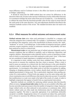 9.2 TYPES OF DATA AND EFFECT MEASURES 257
mean difference used in Cochrane reviews is the effect size known in social science
as Hedges’ (adjusted) g.
It should be noted that the SMD method does not correct for differences in the
directionofthescale.Ifsomescalesincreasewithdiseaseseveritywhilstothersdecrease
it is essential to multiply the mean values from one set of studies by −1 (or alternatively
to subtract the mean from the maximum possible value for the scale) to ensure that all
the scales point in the same direction. Any such adjustment should be described in the
statistical methods section of the review. The standard deviation does not need to be
modified.
9.2.4 Effect measures for ordinal outcomes and measurement scales
Ordinal outcome data arise when each participant is classified in a category and
when the categories have a natural order. For example, a ‘trichotomous’ outcome with
an ordering to the categories, such as the classification of disease severity into ‘mild’,
‘moderate’ or ‘severe’, is of ordinal type. As the number of categories increases, ordinal
outcomes acquire properties similar to continuous outcomes, and probably will have
been analysed as such in a clinical trial.
Measurement scales are one particular type of ordinal outcome frequently used to
measure conditions that are difficult to quantify, such as behaviour, depression, and
cognitive abilities. Measurement scales typically involve a series of questions or tasks,
each of which is scored and the scores then summed to yield a total ‘score’. If the items
are not considered of equal importance a weighted sum may be used.
It is important to know whether scales have been validated: that is, that they have
been proven to measure the conditions that they claim to measure. When a scale is
used to assess an outcome in a clinical trial, the cited reference to the scale should be
studied in order to understand the objective, the target population and the assessment
questionnaire. As investigators often adapt scales to suit their own purpose by adding,
changing or dropping questions, review authors should check whether an original or
adapted questionnaire is being used. This is particularly important when pooling out-
comes for a meta-analysis. Clinical trials may appear to use the same rating scale, but
closer examination may reveal differences that must be taken into account. It is possible
that modifications to a scale were made in the light of the results of a study, in order to
highlight components that appear to benefit from an experimental intervention.
Specialist methods are available for analysing ordinal outcome data that describe
effects in terms of proportional odds ratios, but they are not available in RevMan, and
become unwieldy (and unnecessary) when the number of categories is large. In practice
longer ordinal scales are often analysed in meta-analyses as continuous data, whilst
shorter ordinal scales are often made into dichotomous data by combining adjacent
categories together. The latter is especially appropriate if an established, defensible
cut-point is available. Inappropriate choice of a cut-point can induce bias, particularly
if it is chosen to maximize the difference between two intervention arms in a clinical
trial.
 