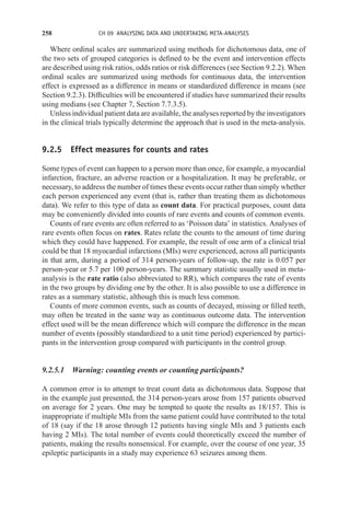 258 CH 09 ANALYSING DATA AND UNDERTAKING META-ANALYSES
Where ordinal scales are summarized using methods for dichotomous data, one of
the two sets of grouped categories is defined to be the event and intervention effects
are described using risk ratios, odds ratios or risk differences (see Section 9.2.2). When
ordinal scales are summarized using methods for continuous data, the intervention
effect is expressed as a difference in means or standardized difference in means (see
Section 9.2.3). Difficulties will be encountered if studies have summarized their results
using medians (see Chapter 7, Section 7.7.3.5).
Unless individual patient data are available, the analyses reported by the investigators
in the clinical trials typically determine the approach that is used in the meta-analysis.
9.2.5 Effect measures for counts and rates
Some types of event can happen to a person more than once, for example, a myocardial
infarction, fracture, an adverse reaction or a hospitalization. It may be preferable, or
necessary, to address the number of times these events occur rather than simply whether
each person experienced any event (that is, rather than treating them as dichotomous
data). We refer to this type of data as count data. For practical purposes, count data
may be conveniently divided into counts of rare events and counts of common events.
Counts of rare events are often referred to as ‘Poisson data’ in statistics. Analyses of
rare events often focus on rates. Rates relate the counts to the amount of time during
which they could have happened. For example, the result of one arm of a clinical trial
could be that 18 myocardial infarctions (MIs) were experienced, across all participants
in that arm, during a period of 314 person-years of follow-up, the rate is 0.057 per
person-year or 5.7 per 100 person-years. The summary statistic usually used in meta-
analysis is the rate ratio (also abbreviated to RR), which compares the rate of events
in the two groups by dividing one by the other. It is also possible to use a difference in
rates as a summary statistic, although this is much less common.
Counts of more common events, such as counts of decayed, missing or filled teeth,
may often be treated in the same way as continuous outcome data. The intervention
effect used will be the mean difference which will compare the difference in the mean
number of events (possibly standardized to a unit time period) experienced by partici-
pants in the intervention group compared with participants in the control group.
9.2.5.1 Warning: counting events or counting participants?
A common error is to attempt to treat count data as dichotomous data. Suppose that
in the example just presented, the 314 person-years arose from 157 patients observed
on average for 2 years. One may be tempted to quote the results as 18/157. This is
inappropriate if multiple MIs from the same patient could have contributed to the total
of 18 (say if the 18 arose through 12 patients having single MIs and 3 patients each
having 2 MIs). The total number of events could theoretically exceed the number of
patients, making the results nonsensical. For example, over the course of one year, 35
epileptic participants in a study may experience 63 seizures among them.
 