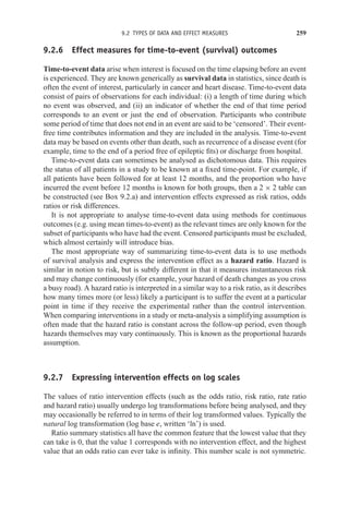 9.2 TYPES OF DATA AND EFFECT MEASURES 259
9.2.6 Effect measures for time-to-event (survival) outcomes
Time-to-event data arise when interest is focused on the time elapsing before an event
is experienced. They are known generically as survival data in statistics, since death is
often the event of interest, particularly in cancer and heart disease. Time-to-event data
consist of pairs of observations for each individual: (i) a length of time during which
no event was observed, and (ii) an indicator of whether the end of that time period
corresponds to an event or just the end of observation. Participants who contribute
some period of time that does not end in an event are said to be ‘censored’. Their event-
free time contributes information and they are included in the analysis. Time-to-event
data may be based on events other than death, such as recurrence of a disease event (for
example, time to the end of a period free of epileptic fits) or discharge from hospital.
Time-to-event data can sometimes be analysed as dichotomous data. This requires
the status of all patients in a study to be known at a fixed time-point. For example, if
all patients have been followed for at least 12 months, and the proportion who have
incurred the event before 12 months is known for both groups, then a 2 × 2 table can
be constructed (see Box 9.2.a) and intervention effects expressed as risk ratios, odds
ratios or risk differences.
It is not appropriate to analyse time-to-event data using methods for continuous
outcomes (e.g. using mean times-to-event) as the relevant times are only known for the
subset of participants who have had the event. Censored participants must be excluded,
which almost certainly will introduce bias.
The most appropriate way of summarizing time-to-event data is to use methods
of survival analysis and express the intervention effect as a hazard ratio. Hazard is
similar in notion to risk, but is subtly different in that it measures instantaneous risk
and may change continuously (for example, your hazard of death changes as you cross
a busy road). A hazard ratio is interpreted in a similar way to a risk ratio, as it describes
how many times more (or less) likely a participant is to suffer the event at a particular
point in time if they receive the experimental rather than the control intervention.
When comparing interventions in a study or meta-analysis a simplifying assumption is
often made that the hazard ratio is constant across the follow-up period, even though
hazards themselves may vary continuously. This is known as the proportional hazards
assumption.
9.2.7 Expressing intervention effects on log scales
The values of ratio intervention effects (such as the odds ratio, risk ratio, rate ratio
and hazard ratio) usually undergo log transformations before being analysed, and they
may occasionally be referred to in terms of their log transformed values. Typically the
natural log transformation (log base e, written ‘ln’) is used.
Ratio summary statistics all have the common feature that the lowest value that they
can take is 0, that the value 1 corresponds with no intervention effect, and the highest
value that an odds ratio can ever take is infinity. This number scale is not symmetric.
 