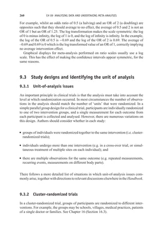 260 CH 09 ANALYSING DATA AND UNDERTAKING META-ANALYSES
For example, whilst an odds ratio of 0.5 (a halving) and an OR of 2 (a doubling) are
opposites such that they should average to no effect, the average of 0.5 and 2 is not an
OR of 1 but an OR of 1.25. The log transformation makes the scale symmetric: the log
of 0 is minus infinity, the log of 1 is 0, and the log of infinity is infinity. In the example,
the log of the OR of 0.5 is −0.69 and the log of the OR of 2 is 0.69. The average of
–0.69 and 0.69 is 0 which is the log transformed value of an OR of 1, correctly implying
no average intervention effect.
Graphical displays for meta-analysis performed on ratio scales usually use a log
scale. This has the effect of making the confidence intervals appear symmetric, for the
same reasons.
9.3 Study designs and identifying the unit of analysis
9.3.1 Unit-of-analysis issues
An important principle in clinical trials is that the analysis must take into account the
level at which randomization occurred. In most circumstances the number of observa-
tions in the analysis should match the number of ‘units’ that were randomized. In a
simple parallel group design for a clinical trial, participants are individually randomized
to one of two intervention groups, and a single measurement for each outcome from
each participant is collected and analysed. However, there are numerous variations on
this design. Authors should consider whether in each study:
r groups of individuals were randomized together to the same intervention (i.e. cluster-
randomized trials);
r individuals undergo more than one intervention (e.g. in a cross-over trial, or simul-
taneous treatment of multiple sites on each individual); and
r there are multiple observations for the same outcome (e.g. repeated measurements,
recurring events, measurements on different body parts).
There follows a more detailed list of situations in which unit-of-analysis issues com-
monly arise, together with directions to relevant discussions elsewhere in the Handbook.
9.3.2 Cluster-randomized trials
In a cluster-randomized trial, groups of participants are randomized to different inter-
ventions. For example, the groups may be schools, villages, medical practices, patients
of a single doctor or families. See Chapter 16 (Section 16.3).
 