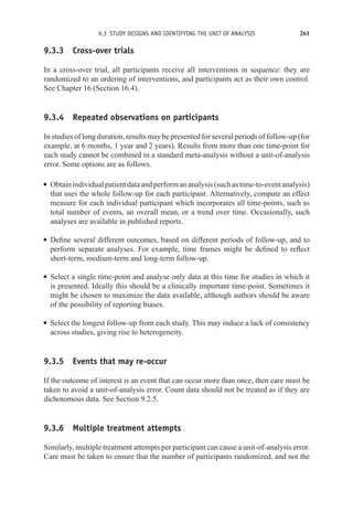9.3 STUDY DESIGNS AND IDENTIFYING THE UNIT OF ANALYSIS 261
9.3.3 Cross-over trials
In a cross-over trial, all participants receive all interventions in sequence: they are
randomized to an ordering of interventions, and participants act as their own control.
See Chapter 16 (Section 16.4).
9.3.4 Repeated observations on participants
In studies of long duration, results may be presented for several periods of follow-up (for
example, at 6 months, 1 year and 2 years). Results from more than one time-point for
each study cannot be combined in a standard meta-analysis without a unit-of-analysis
error. Some options are as follows.
r Obtainindividualpatientdataandperformananalysis(suchastime-to-eventanalysis)
that uses the whole follow-up for each participant. Alternatively, compute an effect
measure for each individual participant which incorporates all time-points, such as
total number of events, an overall mean, or a trend over time. Occasionally, such
analyses are available in published reports.
r Define several different outcomes, based on different periods of follow-up, and to
perform separate analyses. For example, time frames might be defined to reflect
short-term, medium-term and long-term follow-up.
r Select a single time-point and analyse only data at this time for studies in which it
is presented. Ideally this should be a clinically important time-point. Sometimes it
might be chosen to maximize the data available, although authors should be aware
of the possibility of reporting biases.
r Select the longest follow-up from each study. This may induce a lack of consistency
across studies, giving rise to heterogeneity.
9.3.5 Events that may re-occur
If the outcome of interest is an event that can occur more than once, then care must be
taken to avoid a unit-of-analysis error. Count data should not be treated as if they are
dichotomous data. See Section 9.2.5.
9.3.6 Multiple treatment attempts
Similarly, multiple treatment attempts per participant can cause a unit-of-analysis error.
Care must be taken to ensure that the number of participants randomized, and not the
 