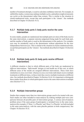 262 CH 09 ANALYSING DATA AND UNDERTAKING META-ANALYSES
number of treatment attempts, is used to calculate confidence intervals. For example, in
subfertilitystudies,womenmayundergomultiplecycles,andauthorsmighterroneously
use cycles as the denominator rather than women. This is similar to the situation in
cluster-randomized trials, except that each participant is the ‘cluster’. See methods
described in Chapter 16 (Section 16.3).
9.3.7 Multiple body parts I: body parts receive the same
intervention
In some studies, people are randomized, but multiple parts (or sites) of the body receive
the same intervention, a separate outcome judgement being made for each body part,
and the number of body parts is used as the denominator in the analysis. For example,
eyes may be mistakenly used as the denominator without adjustment for the non-
independence between eyes. This is similar to the situation in cluster-randomized trials,
except that participants are the ‘clusters’. See methods described in Chapter 16 (Section
16.3).
9.3.8 Multiple body parts II: body parts receive different
interventions
A different situation is that in which different parts of the body are randomized to
different interventions. ‘Split-mouth’ designs in oral health are of this sort, in which
different areas of the mouth are assigned different interventions. These trials have
similarities to cross-over trials: whereas in cross-over trials individuals receive multiple
treatments at different times, in these trials they receive multiple treatments at different
sites. See methods described in Chapter 16 (Section 16.4). It is important to distinguish
these studies from those in which participants receive the same intervention at multiple
sites (Section 9.3.7).
9.3.9 Multiple intervention groups
Studies that compare more than two intervention groups need to be treated with care.
Such studies are often included in meta-analysis by making multiple pair-wise com-
parisons between all possible pairs of intervention groups. A serious unit-of-analysis
problem arises if the same group of participants is included twice in the same meta-
analysis (for example, if ‘Dose 1 vs Placebo’ and ‘Dose 2 vs Placebo’ are both included
in the same meta-analysis, with the same placebo patients in both comparisons). See
Chapter 16 (Section 16.5).
 