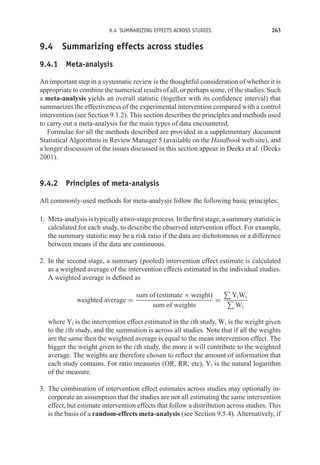 9.4 SUMMARIZING EFFECTS ACROSS STUDIES 263
9.4 Summarizing effects across studies
9.4.1 Meta-analysis
An important step in a systematic review is the thoughtful consideration of whether it is
appropriate to combine the numerical results of all, or perhaps some, of the studies. Such
a meta-analysis yields an overall statistic (together with its confidence interval) that
summarizes the effectiveness of the experimental intervention compared with a control
intervention (see Section 9.1.2). This section describes the principles and methods used
to carry out a meta-analysis for the main types of data encountered.
Formulae for all the methods described are provided in a supplementary document
Statistical Algorithms in Review Manager 5 (available on the Handbook web site), and
a longer discussion of the issues discussed in this section appear in Deeks et al. (Deeks
2001).
9.4.2 Principles of meta-analysis
All commonly-used methods for meta-analysis follow the following basic principles:
1. Meta-analysisistypicallyatwo-stageprocess. Inthefirststage,asummarystatisticis
calculated for each study, to describe the observed intervention effect. For example,
the summary statistic may be a risk ratio if the data are dichotomous or a difference
between means if the data are continuous.
2. In the second stage, a summary (pooled) intervention effect estimate is calculated
as a weighted average of the intervention effects estimated in the individual studies.
A weighted average is defined as
weighted average =
sum of (estimate × weight)
sum of weights
=

YiWi

Wi
where Yi is the intervention effect estimated in the ith study, Wi is the weight given
to the ith study, and the summation is across all studies. Note that if all the weights
are the same then the weighted average is equal to the mean intervention effect. The
bigger the weight given to the ith study, the more it will contribute to the weighted
average. The weights are therefore chosen to reflect the amount of information that
each study contains. For ratio measures (OR, RR, etc), Yi is the natural logarithm
of the measure.
3. The combination of intervention effect estimates across studies may optionally in-
corporate an assumption that the studies are not all estimating the same intervention
effect, but estimate intervention effects that follow a distribution across studies. This
is the basis of a random-effects meta-analysis (see Section 9.5.4). Alternatively, if
 