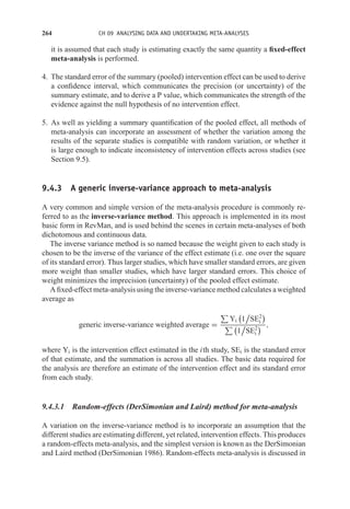 264 CH 09 ANALYSING DATA AND UNDERTAKING META-ANALYSES
it is assumed that each study is estimating exactly the same quantity a fixed-effect
meta-analysis is performed.
4. The standard error of the summary (pooled) intervention effect can be used to derive
a confidence interval, which communicates the precision (or uncertainty) of the
summary estimate, and to derive a P value, which communicates the strength of the
evidence against the null hypothesis of no intervention effect.
5. As well as yielding a summary quantification of the pooled effect, all methods of
meta-analysis can incorporate an assessment of whether the variation among the
results of the separate studies is compatible with random variation, or whether it
is large enough to indicate inconsistency of intervention effects across studies (see
Section 9.5).
9.4.3 A generic inverse-variance approach to meta-analysis
A very common and simple version of the meta-analysis procedure is commonly re-
ferred to as the inverse-variance method. This approach is implemented in its most
basic form in RevMan, and is used behind the scenes in certain meta-analyses of both
dichotomous and continuous data.
The inverse variance method is so named because the weight given to each study is
chosen to be the inverse of the variance of the effect estimate (i.e. one over the square
of its standard error). Thus larger studies, which have smaller standard errors, are given
more weight than smaller studies, which have larger standard errors. This choice of
weight minimizes the imprecision (uncertainty) of the pooled effect estimate.
A fixed-effect meta-analysis using the inverse-variance method calculates a weighted
average as
generic inverse-variance weighted average =

Yi

1

SE2
i

 
1

SE2
i
 ,
where Yi is the intervention effect estimated in the ith study, SEi is the standard error
of that estimate, and the summation is across all studies. The basic data required for
the analysis are therefore an estimate of the intervention effect and its standard error
from each study.
9.4.3.1 Random-effects (DerSimonian and Laird) method for meta-analysis
A variation on the inverse-variance method is to incorporate an assumption that the
different studies are estimating different, yet related, intervention effects. This produces
a random-effects meta-analysis, and the simplest version is known as the DerSimonian
and Laird method (DerSimonian 1986). Random-effects meta-analysis is discussed in
 