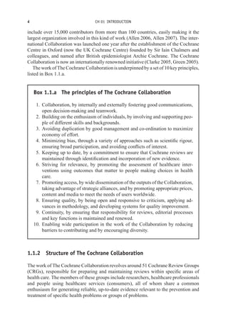 4 CH 01 INTRODUCTION
include over 15,000 contributors from more than 100 countries, easily making it the
largest organization involved in this kind of work (Allen 2006, Allen 2007). The inter-
national Collaboration was launched one year after the establishment of the Cochrane
Centre in Oxford (now the UK Cochrane Centre) founded by Sir Iain Chalmers and
colleagues, and named after British epidemiologist Archie Cochrane. The Cochrane
Collaboration is now an internationally renowned initiative (Clarke 2005, Green 2005).
The work of The Cochrane Collaboration is underpinned by a set of 10 key principles,
listed in Box 1.1.a.
Box 1.1.a The principles of The Cochrane Collaboration
1. Collaboration, by internally and externally fostering good communications,
open decision-making and teamwork.
2. Building on the enthusiasm of individuals, by involving and supporting peo-
ple of different skills and backgrounds.
3. Avoiding duplication by good management and co-ordination to maximize
economy of effort.
4. Minimizing bias, through a variety of approaches such as scientific rigour,
ensuring broad participation, and avoiding conflicts of interest.
5. Keeping up to date, by a commitment to ensure that Cochrane reviews are
maintained through identification and incorporation of new evidence.
6. Striving for relevance, by promoting the assessment of healthcare inter-
ventions using outcomes that matter to people making choices in health
care.
7. Promoting access, by wide dissemination of the outputs of the Collaboration,
taking advantage of strategic alliances, and by promoting appropriate prices,
content and media to meet the needs of users worldwide.
8. Ensuring quality, by being open and responsive to criticism, applying ad-
vances in methodology, and developing systems for quality improvement.
9. Continuity, by ensuring that responsibility for reviews, editorial processes
and key functions is maintained and renewed.
10. Enabling wide participation in the work of the Collaboration by reducing
barriers to contributing and by encouraging diversity.
1.1.2 Structure of The Cochrane Collaboration
The work of The Cochrane Collaboration revolves around 51 Cochrane Review Groups
(CRGs), responsible for preparing and maintaining reviews within specific areas of
health care. The members of these groups include researchers, healthcare professionals
and people using healthcare services (consumers), all of whom share a common
enthusiasm for generating reliable, up-to-date evidence relevant to the prevention and
treatment of specific health problems or groups of problems.
 
