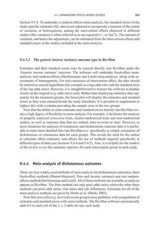 9.4 SUMMARIZING EFFECTS ACROSS STUDIES 265
Section 9.5.4. To undertake a random-effects meta-analysis, the standard errors of the
study-specific estimates (SEi above) are adjusted to incorporate a measure of the extent
of variation, or heterogeneity, among the intervention effects observed in different
studies (this variation is often referred to as tau-squared (τ2
, or Tau2
)). The amount of
variation, and hence the adjustment, can be estimated from the intervention effects and
standard errors of the studies included in the meta-analysis.
9.4.3.2 The generic inverse variance outcome type in RevMan
Estimates and their standard errors may be entered directly into RevMan under the
‘Generic inverse variance’ outcome. The software will undertake fixed-effect meta-
analyses and random-effects (DerSimonian and Laird) meta-analyses, along with as-
sessments of heterogeneity. For ratio measures of intervention effect, the data should
be entered as natural logarithms (for example as a log odds ratio and the standard error
of the log odds ratio). However, it is straightforward to instruct the software to display
results on the original (e.g. odds ratio) scale. Rather than displaying summary data sep-
arately for the treatment groups, the forest plot will display the estimates and standard
errors as they were entered beside the study identifiers. It is possible to supplement or
replace this with a column providing the sample sizes in the two groups.
Note that the ability to enter estimates and standard errors directly into RevMan cre-
ates a high degree of flexibility in meta-analysis. For example, it facilitates the analysis
of properly analysed cross-over trials, cluster-randomized trials and non-randomized
studies, as well as outcome data that are ordinal, time-to-event or rates. However, in
most situations for analyses of continuous and dichotomous outcome data it is prefer-
able to enter more detailed data into RevMan (i.e. specifically as simple summaries of
dichotomous or continuous data for each group). This avoids the need for the author
to calculate effect estimates, and allows the use of methods targeted specifically at
different types of data (see Sections 9.4.4 and 9.4.5). Also, it is helpful for the readers
of the review to see the summary statistics for each intervention group in each study.
9.4.4 Meta-analysis of dichotomous outcomes
There are four widely used methods of meta-analysis for dichotomous outcomes, three
fixed-effect methods (Mantel-Haenszel, Peto and inverse variance) and one random-
effects method (DerSimonian and Laird). All of these methods are available as analysis
options in RevMan. The Peto method can only pool odds ratios whilst the other three
methods can pool odds ratios, risk ratios and risk differences. Formulae for all of the
meta-analysis methods are given by Deeks et al. (Deeks 2001).
Note that zero cells (e.g. no events in one group) cause problems with computation of
estimates and standard errors with some methods. The RevMan software automatically
adds 0.5 to each cell of the 2 × 2 table for any such study.
 
