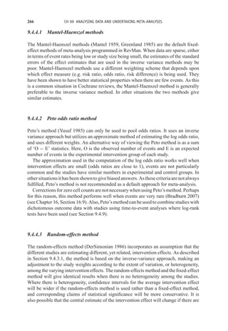 266 CH 09 ANALYSING DATA AND UNDERTAKING META-ANALYSES
9.4.4.1 Mantel-Haenszel methods
The Mantel-Haenszel methods (Mantel 1959, Greenland 1985) are the default fixed-
effect methods of meta-analysis programmed in RevMan. When data are sparse, either
in terms of event rates being low or study size being small, the estimates of the standard
errors of the effect estimates that are used in the inverse variance methods may be
poor. Mantel-Haenszel methods use a different weighting scheme that depends upon
which effect measure (e.g. risk ratio, odds ratio, risk difference) is being used. They
have been shown to have better statistical properties when there are few events. As this
is a common situation in Cochrane reviews, the Mantel-Haenszel method is generally
preferable to the inverse variance method. In other situations the two methods give
similar estimates.
9.4.4.2 Peto odds ratio method
Peto’s method (Yusuf 1985) can only be used to pool odds ratios. It uses an inverse
variance approach but utilizes an approximate method of estimating the log odds ratio,
and uses different weights. An alternative way of viewing the Peto method is as a sum
of ‘O − E’ statistics. Here, O is the observed number of events and E is an expected
number of events in the experimental intervention group of each study.
The approximation used in the computation of the log odds ratio works well when
intervention effects are small (odds ratios are close to 1), events are not particularly
common and the studies have similar numbers in experimental and control groups. In
other situations it has been shown to give biased answers. As these criteria are not always
fulfilled, Peto’s method is not recommended as a default approach for meta-analysis.
Corrections for zero cell counts are not necessary when using Peto’s method. Perhaps
for this reason, this method performs well when events are very rare (Bradburn 2007)
(see Chapter 16, Section 16.9). Also, Peto’s method can be used to combine studies with
dichotomous outcome data with studies using time-to-event analyses where log-rank
tests have been used (see Section 9.4.9).
9.4.4.3 Random-effects method
The random-effects method (DerSimonian 1986) incorporates an assumption that the
different studies are estimating different, yet related, intervention effects. As described
in Section 9.4.3.1, the method is based on the inverse-variance approach, making an
adjustment to the study weights according to the extent of variation, or heterogeneity,
among the varying intervention effects. The random-effects method and the fixed-effect
method will give identical results when there is no heterogeneity among the studies.
Where there is heterogeneity, confidence intervals for the average intervention effect
will be wider if the random-effects method is used rather than a fixed-effect method,
and corresponding claims of statistical significance will be more conservative. It is
also possible that the central estimate of the intervention effect will change if there are
 