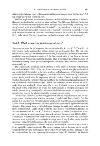 9.4 SUMMARIZING EFFECTS ACROSS STUDIES 267
relationships between observed intervention effects and sample sizes. See Section 9.5.4
for further discussion of these issues.
RevMan implements two random-effects methods for dichotomous data: a Mantel-
Haenszel method and an inverse-variance method. The difference between the two is
subtle: the former estimates the amount of between-study variation by comparing each
study’s result with a Mantel-Haenszel fixed-effect meta-analysis result, whereas the
latter estimates the amount of variation across studies by comparing each study’s result
with an inverse-variance fixed-effect meta-analysis result. In practice, the difference is
likely to be trivial. The inverse-variance method was added in RevMan version 5.
9.4.4.4 Which measure for dichotomous outcomes?
Summary statistics for dichotomous data are described in Section 9.2.2. The effect of
intervention can be expressed as either a relative or an absolute effect. The risk ratio
(relative risk) and odds ratio are relative measures, while the risk difference and number
needed to treat are absolute measures. A further complication is that there are in fact
two risk ratios. We can calculate the risk ratio of an event occurring or the risk ratio of
no event occurring. These give different pooled results in a meta-analysis, sometimes
dramatically so.
The selection of a summary statistic for use in meta-analysis depends on balancing
three criteria (Deeks 2002). First, we desire a summary statistic that gives values that
are similar for all the studies in the meta-analysis and subdivisions of the population to
which the interventions will be applied. The more consistent the summary statistic the
greater is the justification for expressing the intervention effect as a single summary
number. Second, the summary statistic must have the mathematical properties required
for performing a valid meta-analysis. Third, the summary statistic should be easily
understood and applied by those using the review. It should present a summary of
the effect of the intervention in a way that helps readers to interpret and apply the
results appropriately. Among effect measures for dichotomous data, no single measure
is uniformly best, so the choice inevitably involves a compromise.
Consistency: Empirical evidence suggests that relative effect measures are, on av-
erage, more consistent than absolute measures (Engels 2000, Deeks 2002). For this
reason it is wise to avoid performing meta-analyses of risk differences, unless there is
a clear reason to suspect that risk differences will be consistent in a particular clinical
situation. On average there is little difference between the odds ratio and risk ratio in
terms of consistency (Deeks 2002). When the study aims to reduce the incidence of an
adverse outcome (see Section 9.2.2.5) there is empirical evidence that risk ratios of the
adverse outcome are more consistent than risk ratios of the non-event (Deeks 2002).
Selecting an effect measure on the basis of what is the most consistent in a particular
situation is not a generally recommended strategy, since it may lead to a selection that
spuriously maximizes the precision of a meta-analysis estimate.
Mathematical properties: The most important mathematical criterion is the availabil-
ity of a reliable variance estimate. The number needed to treat does not have a simple
variance estimator and cannot easily be used directly in meta-analysis, although it can
be computed from the other summary statistics (see Chapter 12, Section 12.5). There is
 
