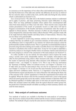 268 CH 09 ANALYSING DATA AND UNDERTAKING META-ANALYSES
no consensus as to the importance of two other often cited mathematical properties: the
fact that the behaviour of the odds ratio and the risk difference do not rely on which of
the two outcome states is coded as the event, and the odds ratio being the only statistic
which is unbounded (see Section 9.2.2).
Ease of interpretation: The odds ratio is the hardest summary statistic to understand
and to apply in practice, and many practising clinicians report difficulties in using
them. There are many published examples where authors have misinterpreted odds
ratios from meta-analyses as if they were risk ratios. There must be some concern that
routine presentation of the results of systematic reviews as odds ratios will lead to
frequent overestimation of the benefits and harms of treatments when the results are
applied in clinical practice. Absolute measures of effect are also thought to be more
easily interpreted by clinicians than relative effects (Sinclair 1994), and allow trade-offs
to be made between likely benefits and likely harms of interventions. However, they
are less likely to be generalizable.
It seems important to avoid using summary statistics for which there is empirical
evidence that they are unlikely to give consistent estimates of intervention effects (the
risk difference) and it is impossible to use statistics for which meta-analysis cannot be
performed (the number needed to treat). Thus it is generally recommended that analysis
proceeds using risk ratios (taking care to make a sensible choice over which category of
outcome is classified as the event) or odds ratios. It may be wise to plan to undertake a
sensitivity analysis to investigate whether choice of summary statistic (and selection of
the event category) is critical to the conclusions of the meta-analysis (see Section 9.7).
It is often sensible to use one statistic for meta-analysis and re-express the results
using a second, more easily interpretable statistic. For example, meta-analysis may
often be best performed using relative effect measures (risk ratios or odds ratio) and
the results re-expressed using absolute effect measures (risk differences or numbers
needed to treat – see Chapter 12, Section 12.5). This is one of the key motivations
for ‘Summary of findings’ tables in Cochrane reviews: see Chapter 11 (Section 11.5).
If odds ratios are used for meta-analysis they can also be re-expressed as risk ratios
(see Chapter 12, Section 12.5.4). In all cases the same formulae can be used to convert
upper and lower confidence limits. However, it is important to note that all of these
transformations require specification of a value of baseline risk indicating the likely risk
of the outcome in the ‘control’ population to which the experimental intervention will
be applied. Where the chosen value for this assumed control risk is close to the typical
observed control group risks across the studies, similar estimates of absolute effect will
be obtained regardless of whether odds ratios or risk ratios are used for meta-analysis.
Where the assumed control risk differs from the typical observed control group risk,
the predictions of absolute benefit will differ according to which summary statistic was
used for meta-analysis.
9.4.5 Meta-analysis of continuous outcomes
Two methods of analysis are available in RevMan for meta-analysis of continuous
data: the inverse-variance fixed-effect method and the inverse-variance random-effects
method. The methods will give exactly the same answers when there is no heterogeneity.
 