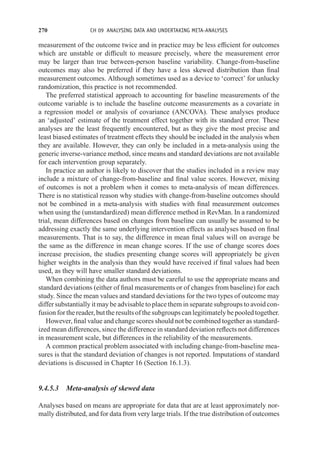 270 CH 09 ANALYSING DATA AND UNDERTAKING META-ANALYSES
measurement of the outcome twice and in practice may be less efficient for outcomes
which are unstable or difficult to measure precisely, where the measurement error
may be larger than true between-person baseline variability. Change-from-baseline
outcomes may also be preferred if they have a less skewed distribution than final
measurement outcomes. Although sometimes used as a device to ‘correct’ for unlucky
randomization, this practice is not recommended.
The preferred statistical approach to accounting for baseline measurements of the
outcome variable is to include the baseline outcome measurements as a covariate in
a regression model or analysis of covariance (ANCOVA). These analyses produce
an ‘adjusted’ estimate of the treatment effect together with its standard error. These
analyses are the least frequently encountered, but as they give the most precise and
least biased estimates of treatment effects they should be included in the analysis when
they are available. However, they can only be included in a meta-analysis using the
generic inverse-variance method, since means and standard deviations are not available
for each intervention group separately.
In practice an author is likely to discover that the studies included in a review may
include a mixture of change-from-baseline and final value scores. However, mixing
of outcomes is not a problem when it comes to meta-analysis of mean differences.
There is no statistical reason why studies with change-from-baseline outcomes should
not be combined in a meta-analysis with studies with final measurement outcomes
when using the (unstandardized) mean difference method in RevMan. In a randomized
trial, mean differences based on changes from baseline can usually be assumed to be
addressing exactly the same underlying intervention effects as analyses based on final
measurements. That is to say, the difference in mean final values will on average be
the same as the difference in mean change scores. If the use of change scores does
increase precision, the studies presenting change scores will appropriately be given
higher weights in the analysis than they would have received if final values had been
used, as they will have smaller standard deviations.
When combining the data authors must be careful to use the appropriate means and
standard deviations (either of final measurements or of changes from baseline) for each
study. Since the mean values and standard deviations for the two types of outcome may
differ substantially it may be advisable to place them in separate subgroups to avoid con-
fusion for the reader, but the results of the subgroups can legitimately be pooled together.
However, final value and change scores should not be combined together as standard-
ized mean differences, since the difference in standard deviation reflects not differences
in measurement scale, but differences in the reliability of the measurements.
A common practical problem associated with including change-from-baseline mea-
sures is that the standard deviation of changes is not reported. Imputations of standard
deviations is discussed in Chapter 16 (Section 16.1.3).
9.4.5.3 Meta-analysis of skewed data
Analyses based on means are appropriate for data that are at least approximately nor-
mally distributed, and for data from very large trials. If the true distribution of outcomes
 