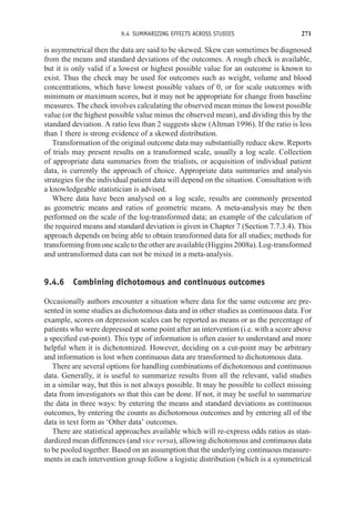 9.4 SUMMARIZING EFFECTS ACROSS STUDIES 271
is asymmetrical then the data are said to be skewed. Skew can sometimes be diagnosed
from the means and standard deviations of the outcomes. A rough check is available,
but it is only valid if a lowest or highest possible value for an outcome is known to
exist. Thus the check may be used for outcomes such as weight, volume and blood
concentrations, which have lowest possible values of 0, or for scale outcomes with
minimum or maximum scores, but it may not be appropriate for change from baseline
measures. The check involves calculating the observed mean minus the lowest possible
value (or the highest possible value minus the observed mean), and dividing this by the
standard deviation. A ratio less than 2 suggests skew (Altman 1996). If the ratio is less
than 1 there is strong evidence of a skewed distribution.
Transformation of the original outcome data may substantially reduce skew. Reports
of trials may present results on a transformed scale, usually a log scale. Collection
of appropriate data summaries from the trialists, or acquisition of individual patient
data, is currently the approach of choice. Appropriate data summaries and analysis
strategies for the individual patient data will depend on the situation. Consultation with
a knowledgeable statistician is advised.
Where data have been analysed on a log scale, results are commonly presented
as geometric means and ratios of geometric means. A meta-analysis may be then
performed on the scale of the log-transformed data; an example of the calculation of
the required means and standard deviation is given in Chapter 7 (Section 7.7.3.4). This
approach depends on being able to obtain transformed data for all studies; methods for
transformingfromonescaletotheotherareavailable(Higgins2008a).Log-transformed
and untransformed data can not be mixed in a meta-analysis.
9.4.6 Combining dichotomous and continuous outcomes
Occasionally authors encounter a situation where data for the same outcome are pre-
sented in some studies as dichotomous data and in other studies as continuous data. For
example, scores on depression scales can be reported as means or as the percentage of
patients who were depressed at some point after an intervention (i.e. with a score above
a specified cut-point). This type of information is often easier to understand and more
helpful when it is dichotomized. However, deciding on a cut-point may be arbitrary
and information is lost when continuous data are transformed to dichotomous data.
There are several options for handling combinations of dichotomous and continuous
data. Generally, it is useful to summarize results from all the relevant, valid studies
in a similar way, but this is not always possible. It may be possible to collect missing
data from investigators so that this can be done. If not, it may be useful to summarize
the data in three ways: by entering the means and standard deviations as continuous
outcomes, by entering the counts as dichotomous outcomes and by entering all of the
data in text form as ‘Other data’ outcomes.
There are statistical approaches available which will re-express odds ratios as stan-
dardized mean differences (and vice versa), allowing dichotomous and continuous data
to be pooled together. Based on an assumption that the underlying continuous measure-
ments in each intervention group follow a logistic distribution (which is a symmetrical
 