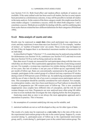 9.4 SUMMARIZING EFFECTS ACROSS STUDIES 273
(see Section 9.4.3.2). Both fixed-effect and random-effects methods of analysis are
available. If the same ordinal scale has been used in all studies, but has in some reports
been presented as a dichotomous outcome, it may still be possible to include all studies
in the meta-analysis. In the context of the three-category model, this might mean that for
some studies category 1 constitutes a success, while for others both categories 1 and 2
constitute a success. Methods are available for dealing with this, and for combining data
from scales that are related but have different definitions for their categories (Whitehead
1994).
9.4.8 Meta-analysis of counts and rates
Results may be expressed as count data when each participant may experience an
event, and may experience it more than once (see Section 9.2.5). For example, ‘number
of strokes’, or ‘number of hospital visits’ are counts. These events may not happen at
all, but if they do happen there is no theoretical maximum number of occurrences for
an individual.
As described in Chapter 7 (Section 7.7.5), count data may be analysed using methods
for dichotomous (see Section 9.4.4), continuous (see Section 9.4.5) and time-to-event
data (see Section 9.4.9) as well as being analysed as rate data.
Rate data occur if counts are measured for each participant along with the time over
which they are observed. This is particularly appropriate when the events being counted
are rare. For example, a woman may experience two strokes during a follow-up period
of two years. Her rate of strokes is one per year of follow-up (or, equivalently 0.083
per month of follow-up). Rates are conventionally summarized at the group level. For
example, participants in the control group of a clinical trial may experience 85 strokes
during a total of 2836 person-years of follow-up. An underlying assumption associated
with the use of rates is that the risk of an event is constant across participants and over
time. This assumption should be carefully considered for each situation. For example,
in contraception studies, rates have been used (known as Pearl indices) to describe the
number of pregnancies per 100 women-years of follow-up. This is now considered
inappropriate since couples have different risks of conception, and the risk for each
woman changes over time. Pregnancies are now analysed more often using life tables
or time-to-event methods that investigate the time elapsing before the first pregnancy.
Analysing count data as rates is not always the most appropriate approach and is
uncommon in practice. This is because:
1. the assumption of a constant underlying risk may not be suitable; and
2. statistical methods are not as well developed as they are for other types of data.
The results of a study may be expressed as a rate ratio, that is the ratio of the rate in
the experimental intervention group to the rate in the control group. Suppose EE events
occurred during TE participant-years of follow-up in the experimental intervention
group, and EC events during TC participant-years in the control intervention group. The
 